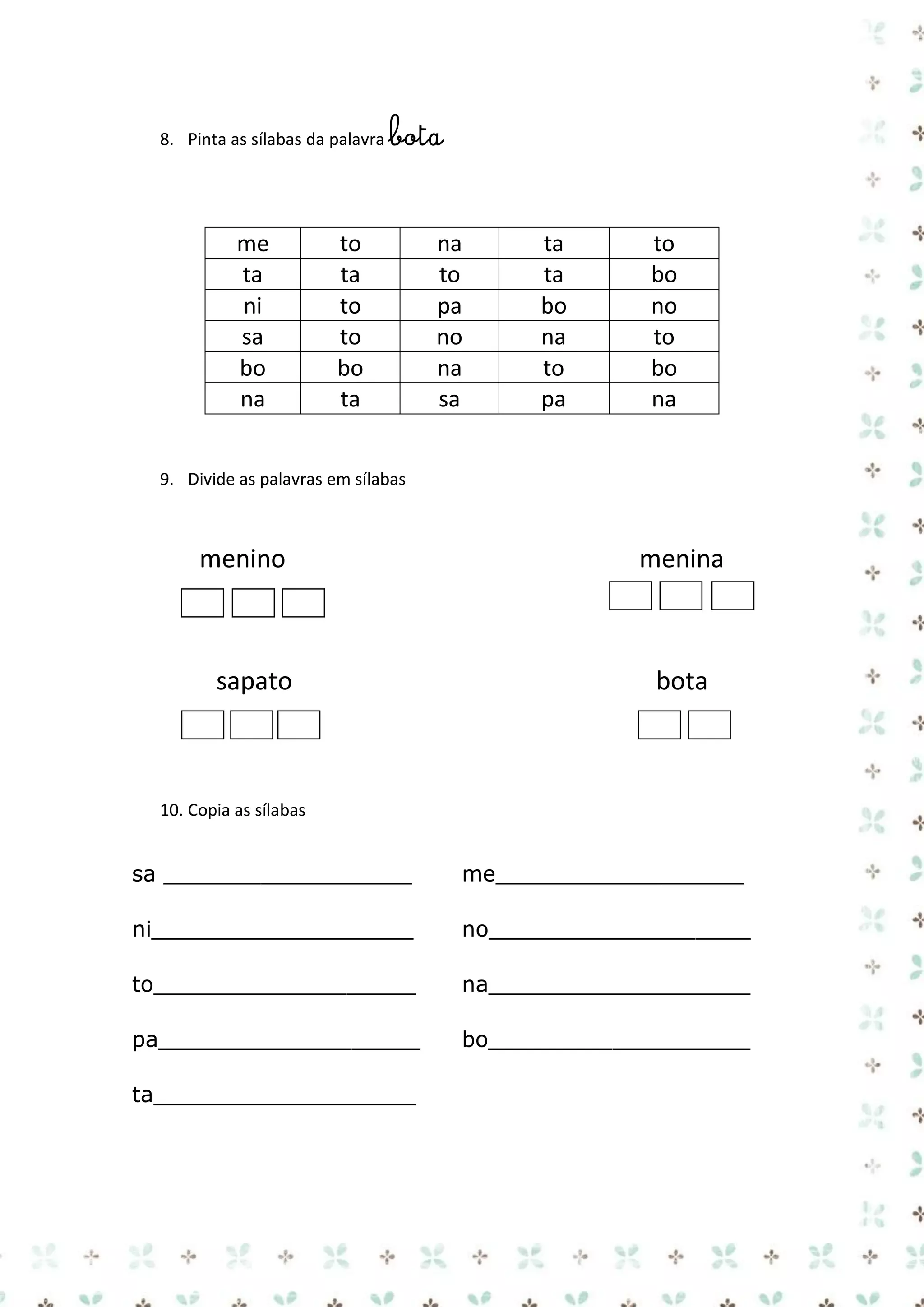 8. Pinta as sílabas da palavra bota

me
ta
ni
sa
bo
na

to
ta
to
to
bo
ta

na
to
pa
no
na
sa

ta
ta
bo
na
to
pa

to
bo
no
to
bo
na

9. Divide as palavras em sílabas

menino

sapato

menina

bota

10. Copia as sílabas

sa __________________

me__________________

ni___________________

no___________________

to___________________

na___________________

pa___________________

bo___________________

ta___________________

 
