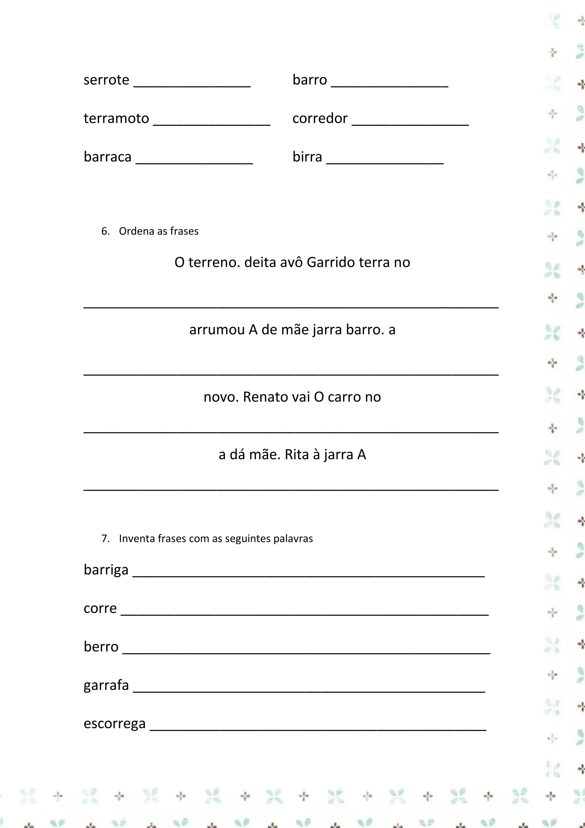 serrote _______________

barro _______________

terramoto _______________

corredor _______________

barraca _______________

birra _______________

6. Ordena as frases

O terreno. deita avô Garrido terra no
_____________________________________________________
arrumou A de mãe jarra barro. a
_____________________________________________________
novo. Renato vai O carro no
_____________________________________________________
a dá mãe. Rita à jarra A
_____________________________________________________

7. Inventa frases com as seguintes palavras

barriga _____________________________________________
corre _______________________________________________
berro _______________________________________________
garrafa _____________________________________________
escorrega ___________________________________________

 
