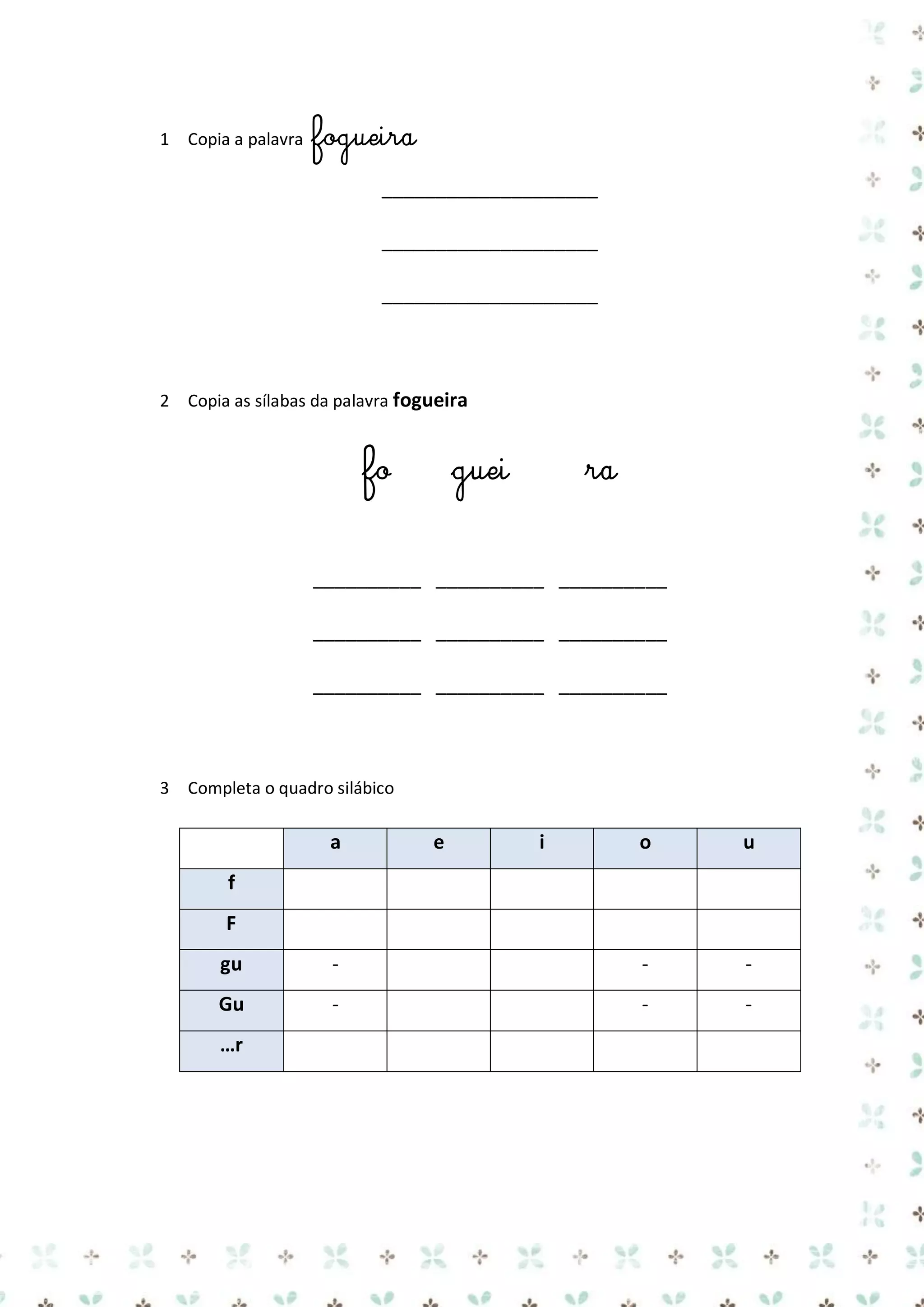 1 Copia a palavra

fogueira
____________________
____________________
____________________

2 Copia as sílabas da palavra fogueira

fo

guei

ra

__________ __________ __________
__________ __________ __________
__________ __________ __________

3 Completa o quadro silábico

a

e

i

o

u

f
F
gu

-

-

-

Gu

-

-

-

…r

 