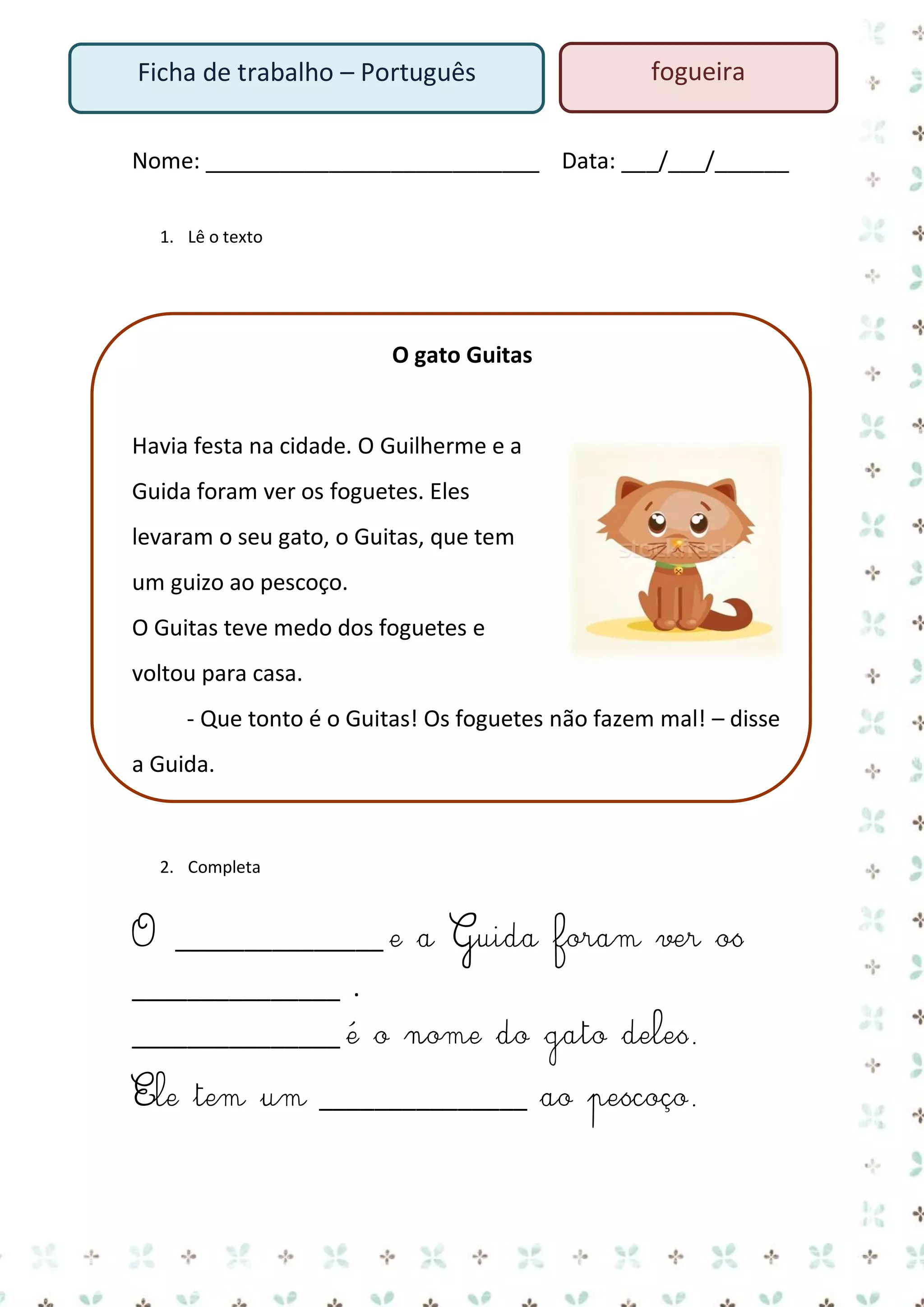 Ficha de trabalho – Português

fogueira

Nome: ___________________________ Data: ___/___/______
1. Lê o texto

O gato Guitas

Havia festa na cidade. O Guilherme e a
Guida foram ver os foguetes. Eles
levaram o seu gato, o Guitas, que tem
um guizo ao pescoço.
O Guitas teve medo dos foguetes e
voltou para casa.
- Que tonto é o Guitas! Os foguetes não fazem mal! – disse
a Guida.

2. Completa

O _______________ e a Guida foram ver os
_______________ .
_______________ é o nome do gato deles.
Ele tem um _______________ ao pescoço.

 
