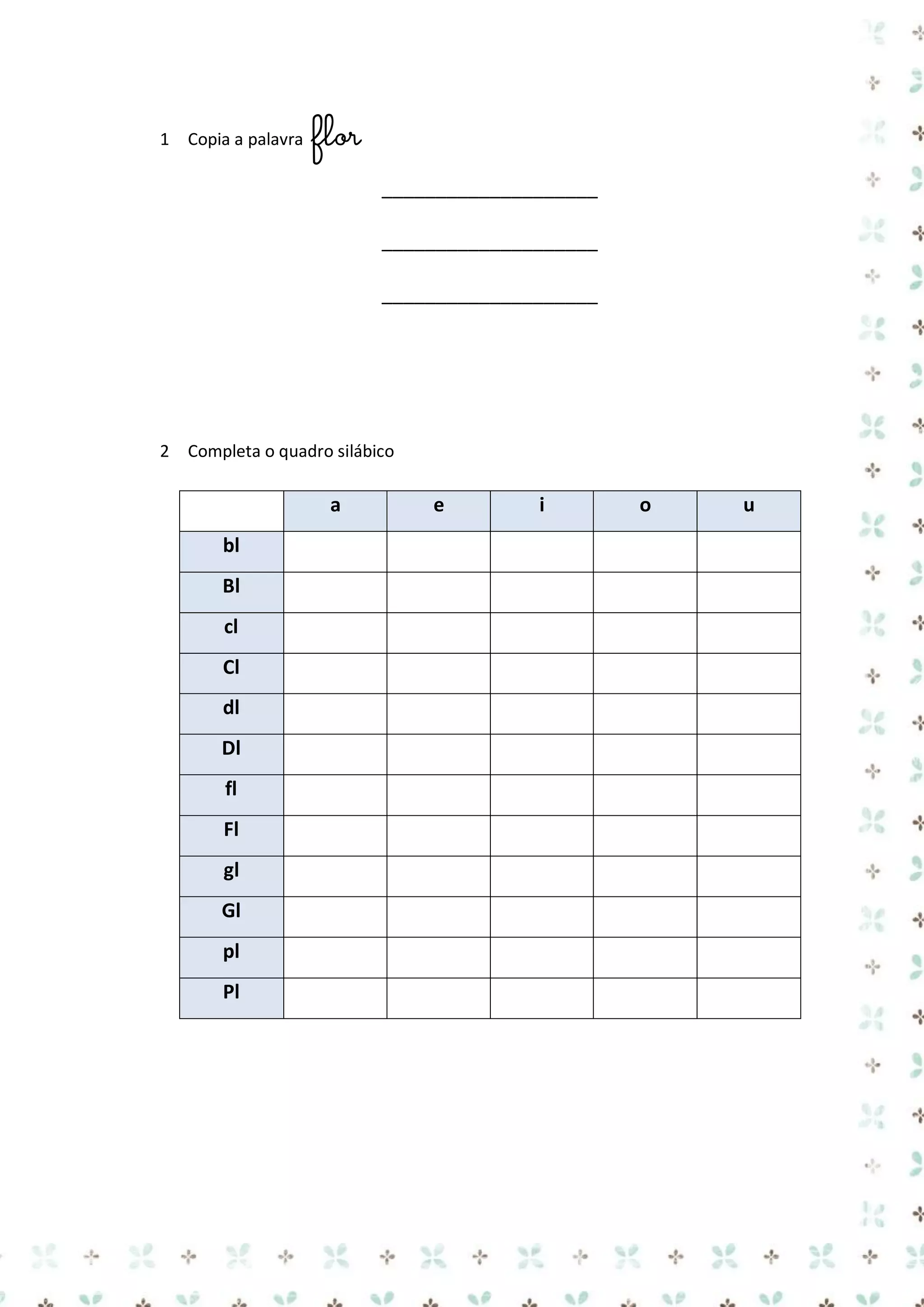 1 Copia a palavra

flor
____________________
____________________
____________________

2 Completa o quadro silábico

a
bl
Bl
cl
Cl
dl
Dl
fl
Fl
gl
Gl
pl
Pl

e

i

o

u

 