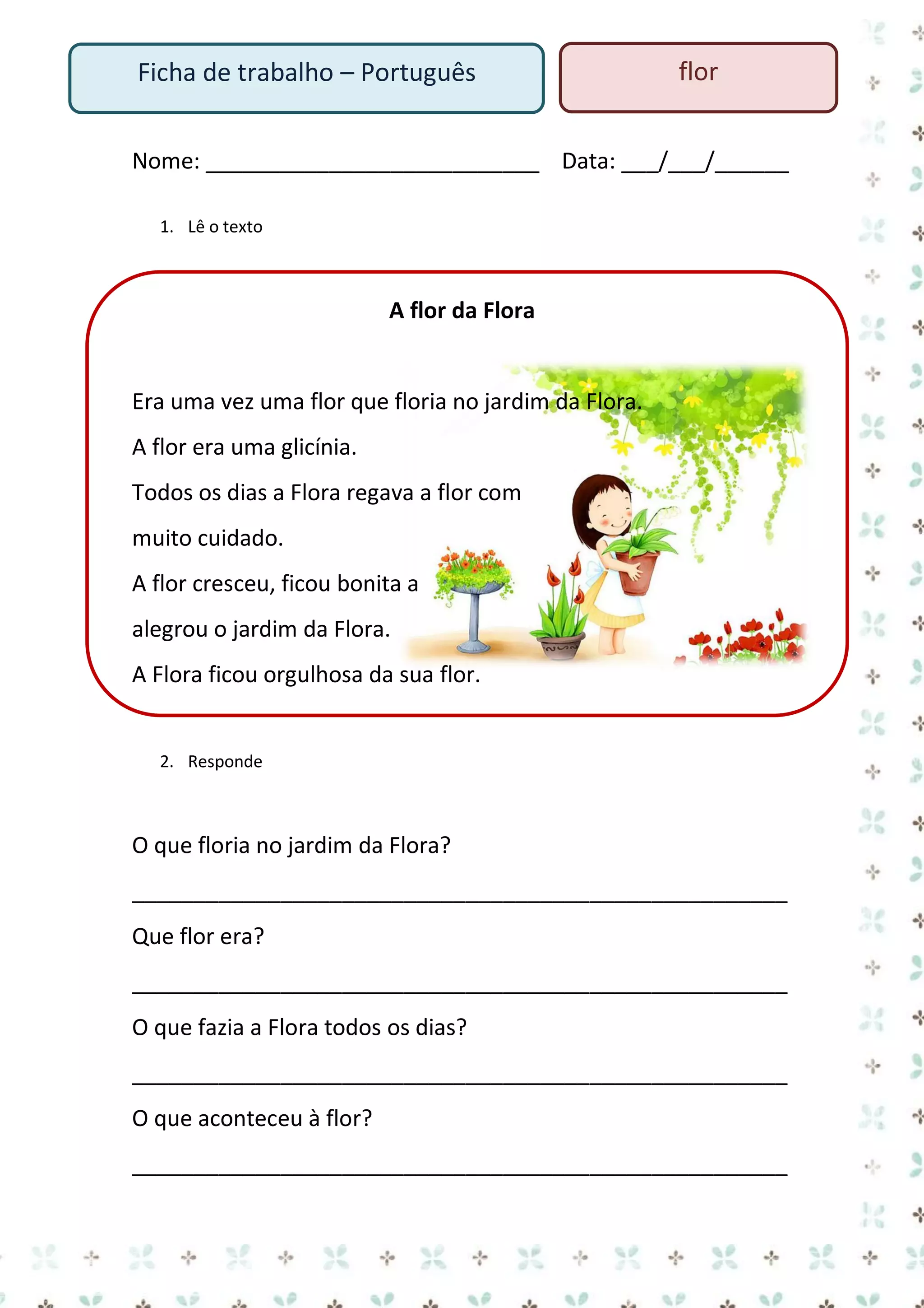 Ficha de trabalho – Português

flor

Nome: ___________________________ Data: ___/___/______
1. Lê o texto

A flor da Flora

Era uma vez uma flor que floria no jardim da Flora.
A flor era uma glicínia.
Todos os dias a Flora regava a flor com
muito cuidado.
A flor cresceu, ficou bonita a
alegrou o jardim da Flora.
A Flora ficou orgulhosa da sua flor.

2. Responde

O que floria no jardim da Flora?
_____________________________________________________
Que flor era?
_____________________________________________________
O que fazia a Flora todos os dias?
_____________________________________________________
O que aconteceu à flor?
_____________________________________________________

 