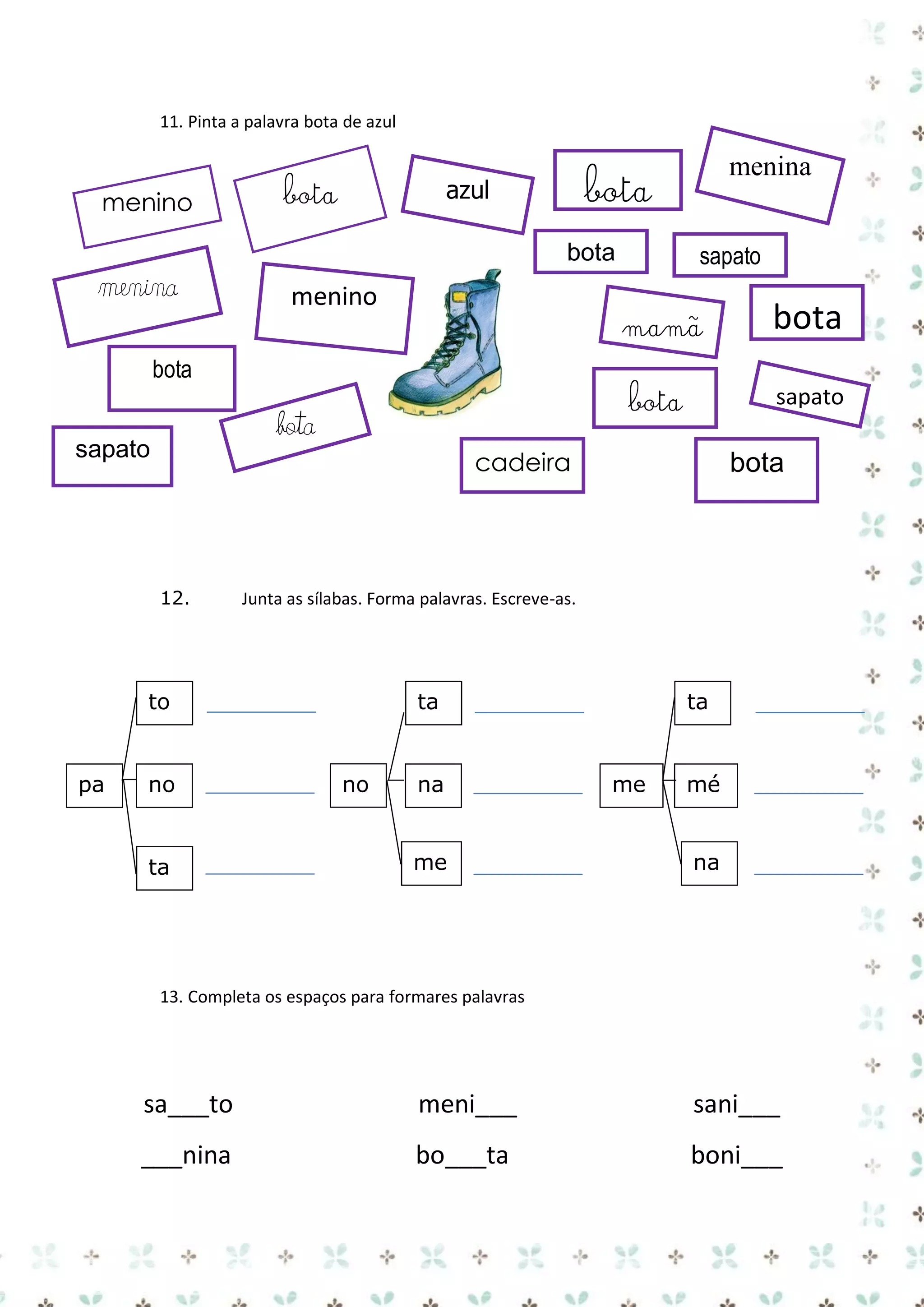 11. Pinta a palavra bota de azul

menino

bota

sapato

bota

menina

menino

mamã

bota

sapato

cadeira

12.

no

ta

bota

Junta as sílabas. Forma palavras. Escreve-as.

to

pa

bota

bota

bota
sapato

menina

bota

azul

ta

no

na
me

ta

me

mé
na

13. Completa os espaços para formares palavras

sa___to

meni___

sani___

___nina

bo___ta

boni___

 