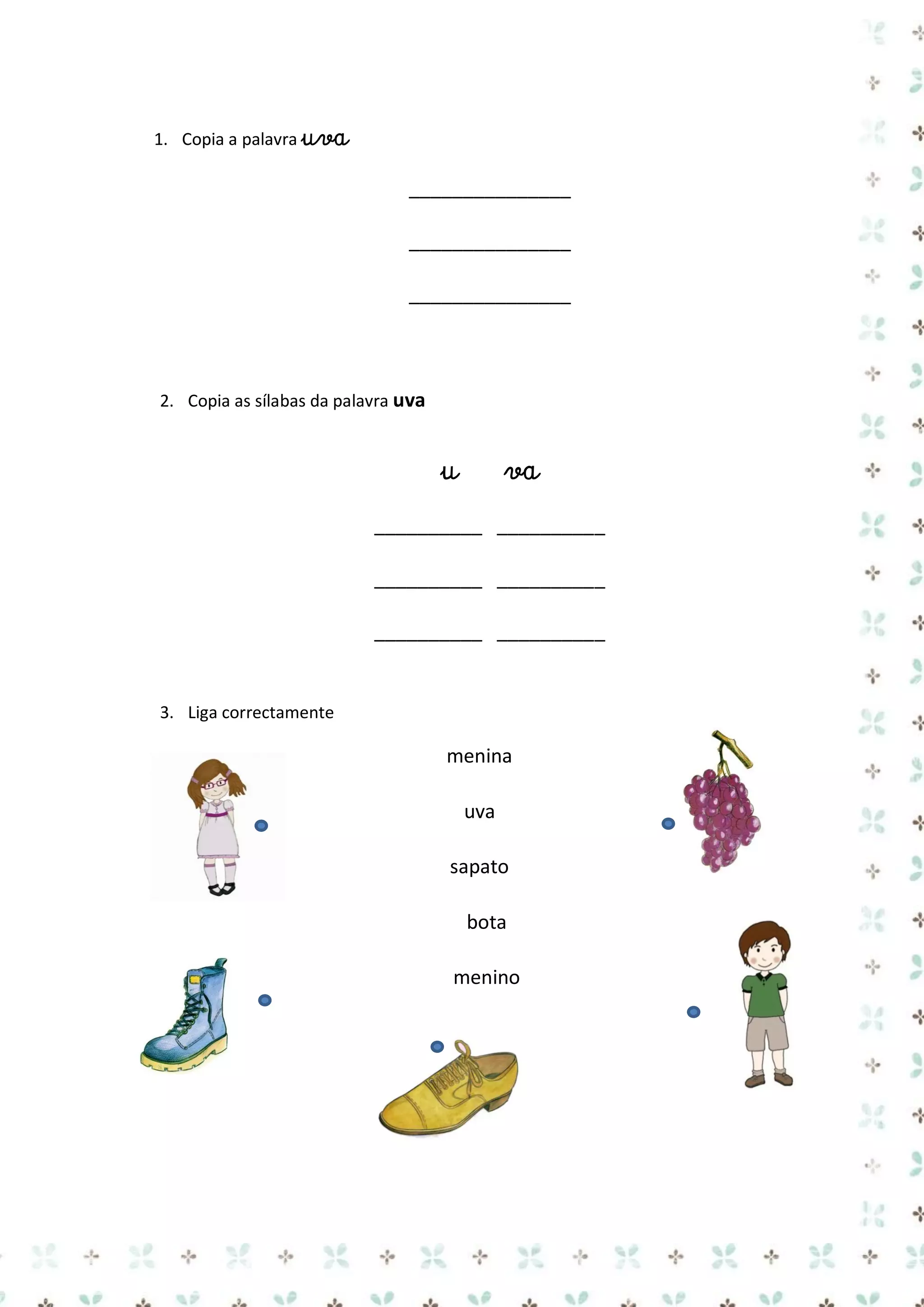 1. Copia a palavra uva

_______________
_______________
_______________

2. Copia as sílabas da palavra uva

u

va

__________ __________
__________ __________
__________ __________

3. Liga correctamente

menina
uva
sapato
bota
menino

 