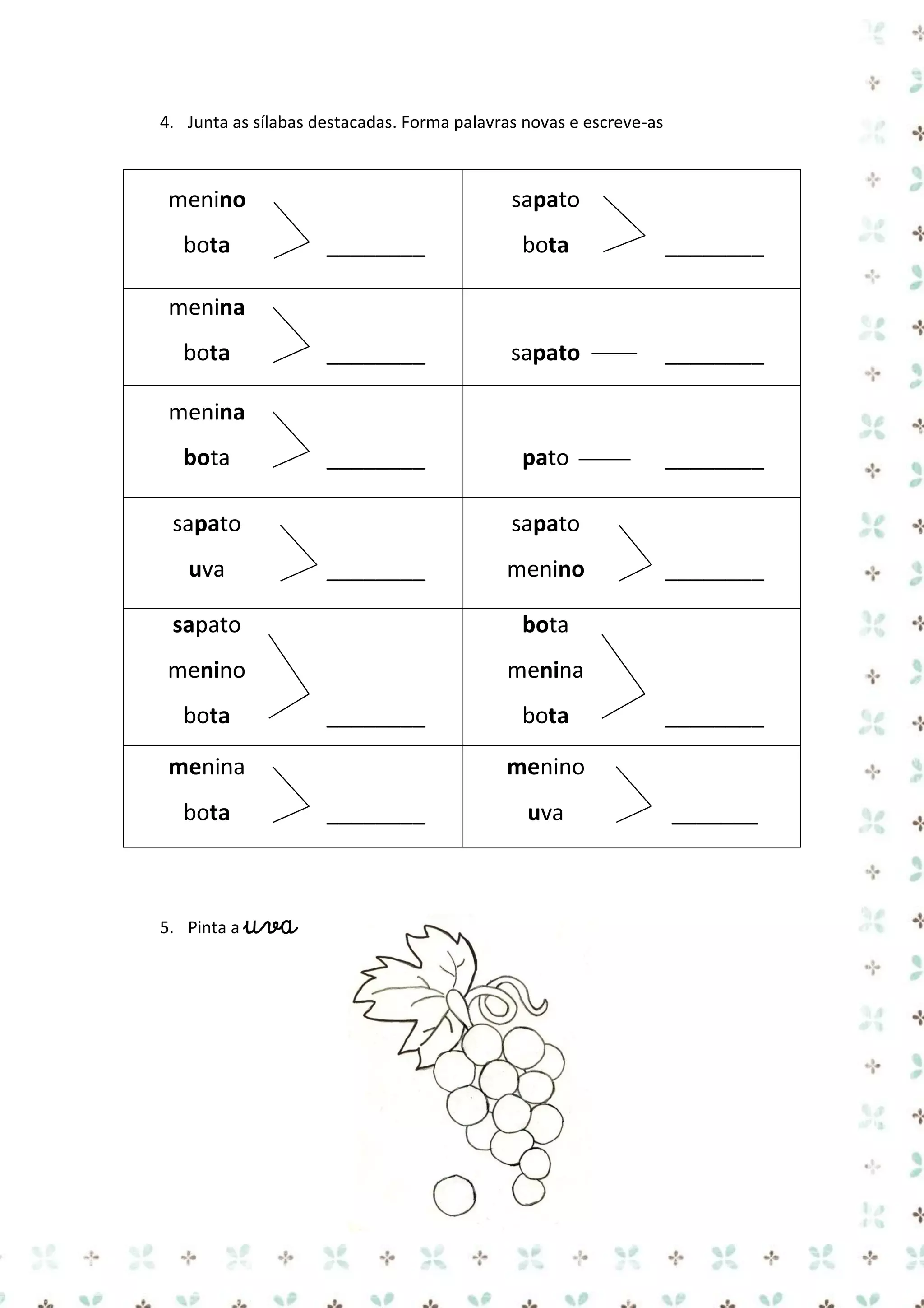 4. Junta as sílabas destacadas. Forma palavras novas e escreve-as

menino
bota

sapato
________

bota

________

________

sapato

________

________

pato

________

menina
bota
menina
bota
sapato
uva

sapato
________

menino

sapato

bota

menino

________

menina

bota

________

menina
bota

5. Pinta a uva

bota

________

menino
________

uva

_______

 
