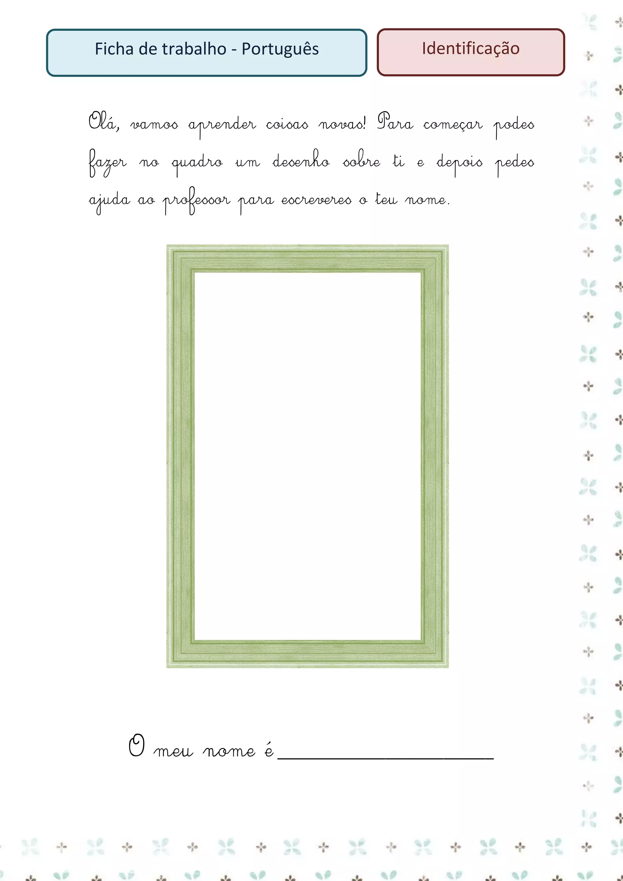 Ficha de trabalho - Português

Identificação

Olá, vamos aprender coisas novas! Para começar podes
fazer no quadro um desenho sobre ti e depois pedes
ajuda ao professor para escreveres o teu nome.

O meu nome é __________________________

 