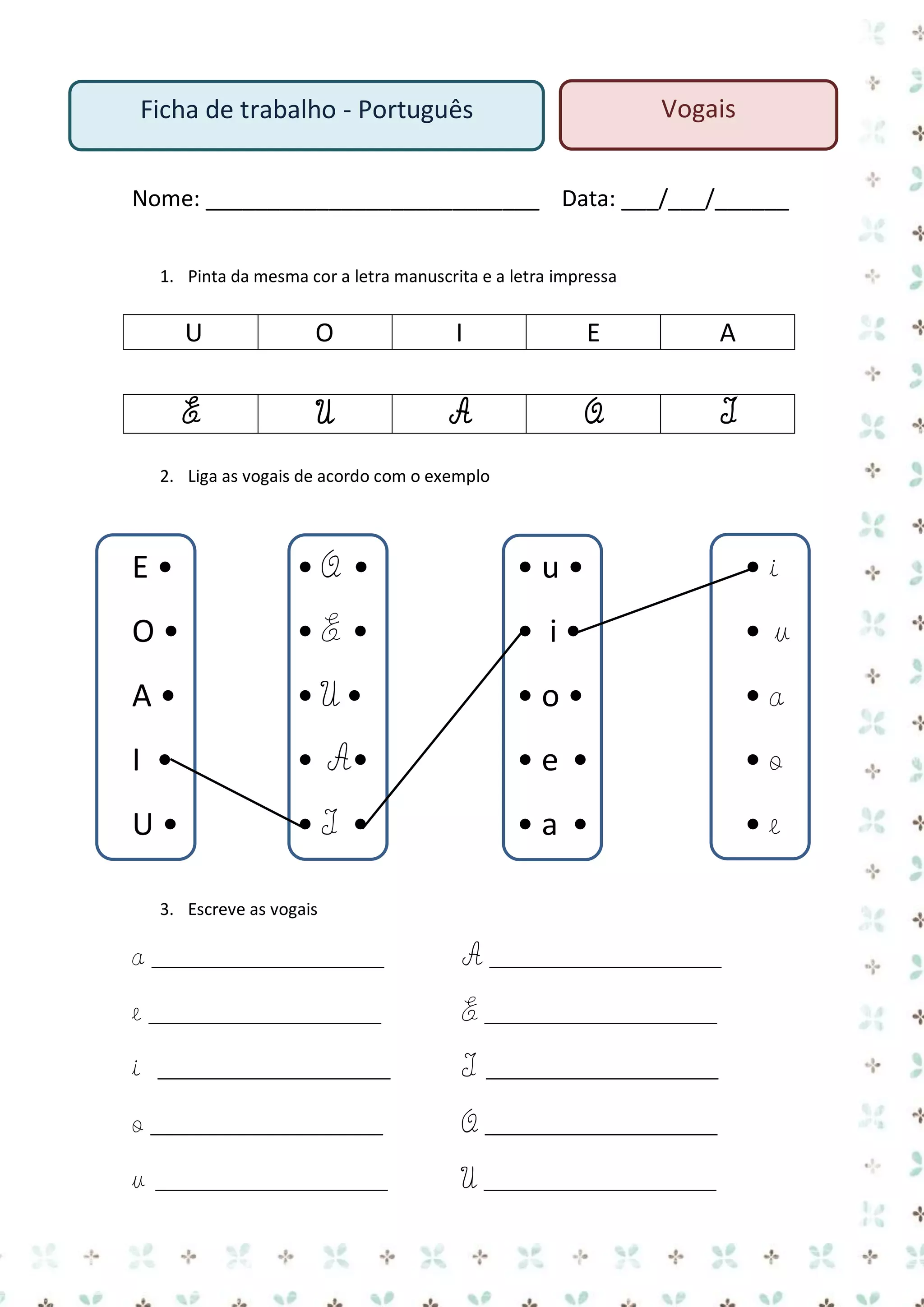 Vogais

Ficha de trabalho - Português

Nome: ___________________________ Data: ___/___/______
1. Pinta da mesma cor a letra manuscrita e a letra impressa

U

O

I

E

A

E

U

A

O

I

2. Liga as vogais de acordo com o exemplo

E•

•O •

•u•

•i

O•

•E •

• i•

•u

A•

•U•

•o•

•a

I •

• A•

•e •

•o

U•

•I •

•a •

•e

3. Escreve as vogais

a _____________________

A _____________________

e _____________________

E _____________________

i

I

_____________________

_____________________

o _____________________

O _____________________

u

U _____________________

_____________________

 
