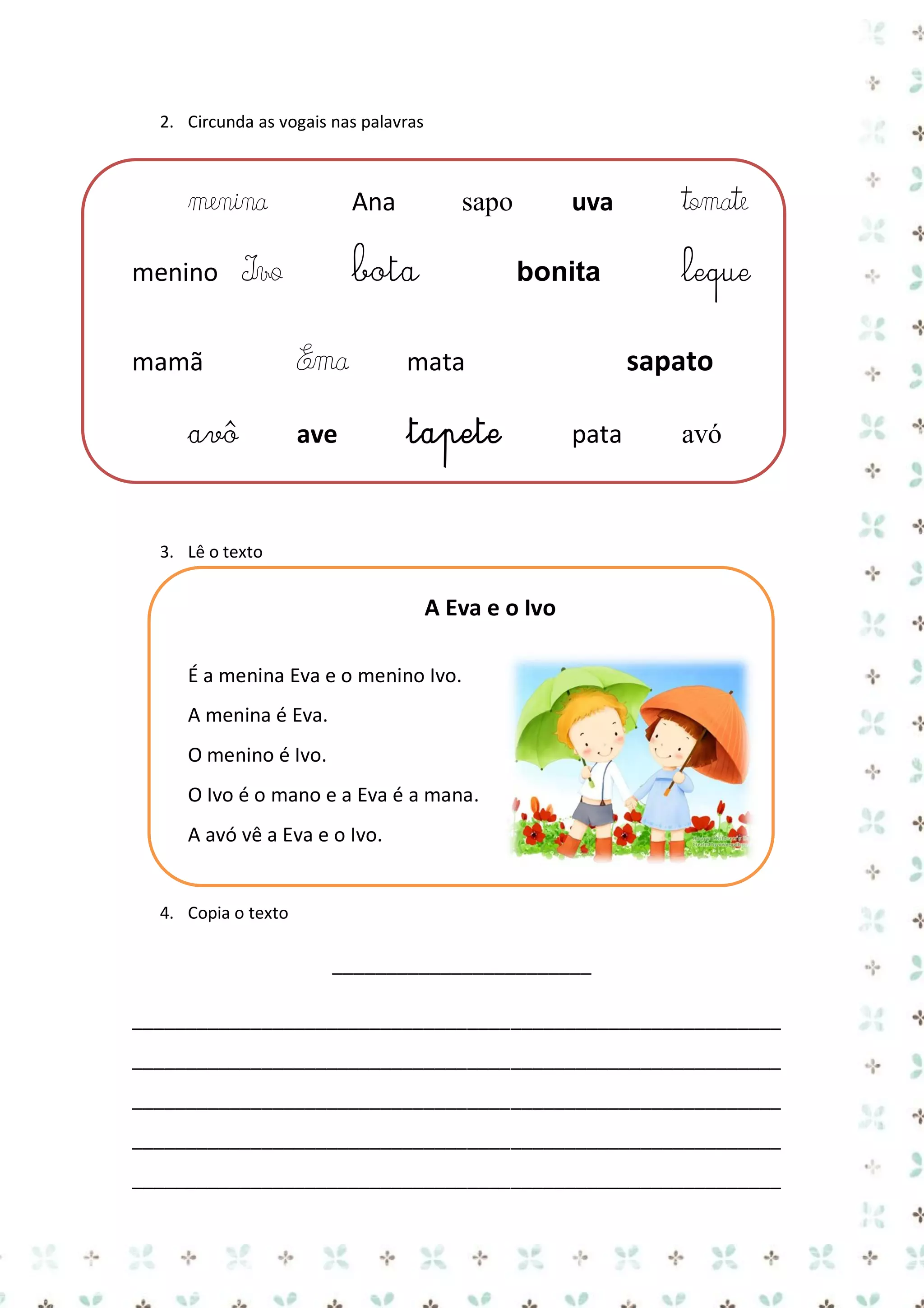 2. Circunda as vogais nas palavras

menina
menino

Ana

bota

Ivo

mamã
avô

uva

sapo

bonita

Ema

mata

ave

tapete

tomate
leque

sapato
pata

avó

3. Lê o texto

A Eva e o Ivo
É a menina Eva e o menino Ivo.
A menina é Eva.
O menino é Ivo.
O Ivo é o mano e a Eva é a mana.
A avó vê a Eva e o Ivo.

4. Copia o texto

________________________
____________________________________________________________
____________________________________________________________
____________________________________________________________
____________________________________________________________
____________________________________________________________

 