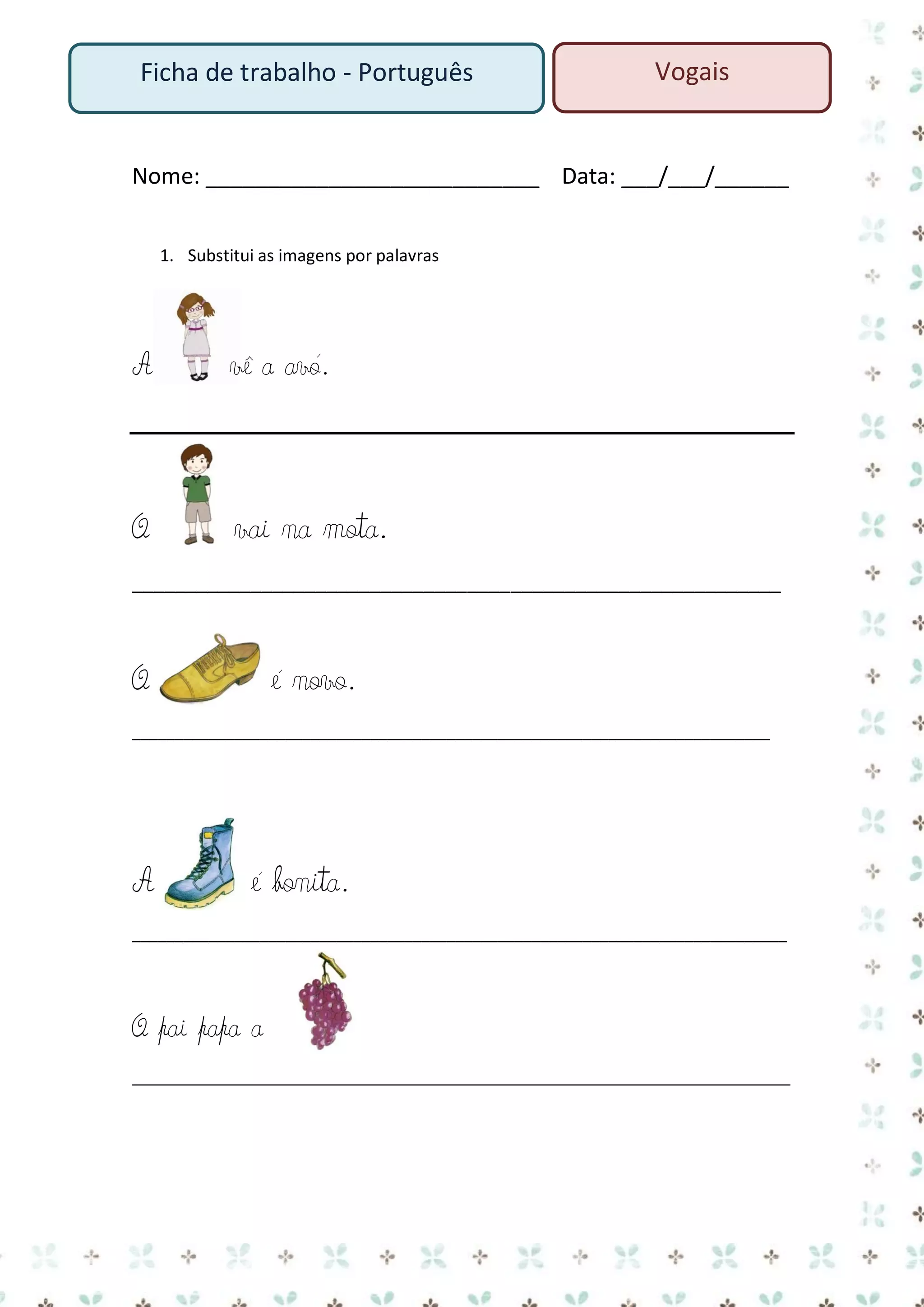 Ficha de trabalho - Português

Vogais

Nome: ___________________________ Data: ___/___/______
1. Substitui as imagens por palavras

A

vê a avó.

O

vai na mota.

____________________________________________________________

O

é novo.

___________________________________________________________________________

A

é bonita.

_____________________________________________________________________________

O pai papa a
____________________________________________________________________

 