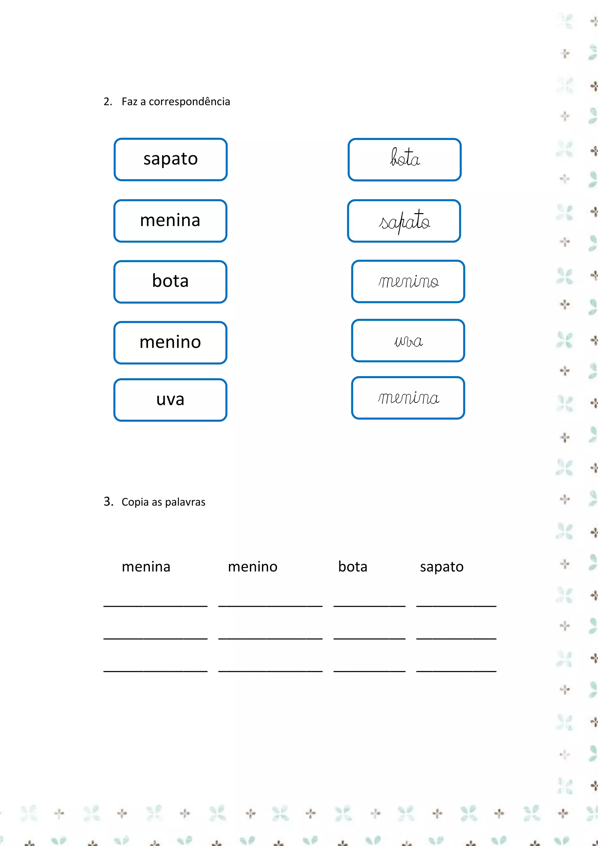 2. Faz a correspondência

sapato

bota

menina

sapato

bota

menino

menino

uva

uva

menina

3. Copia as palavras

menina

menino

bota

sapato

_____________ _____________ _________ __________
_____________ _____________ _________ __________
_____________ _____________ _________ __________

 