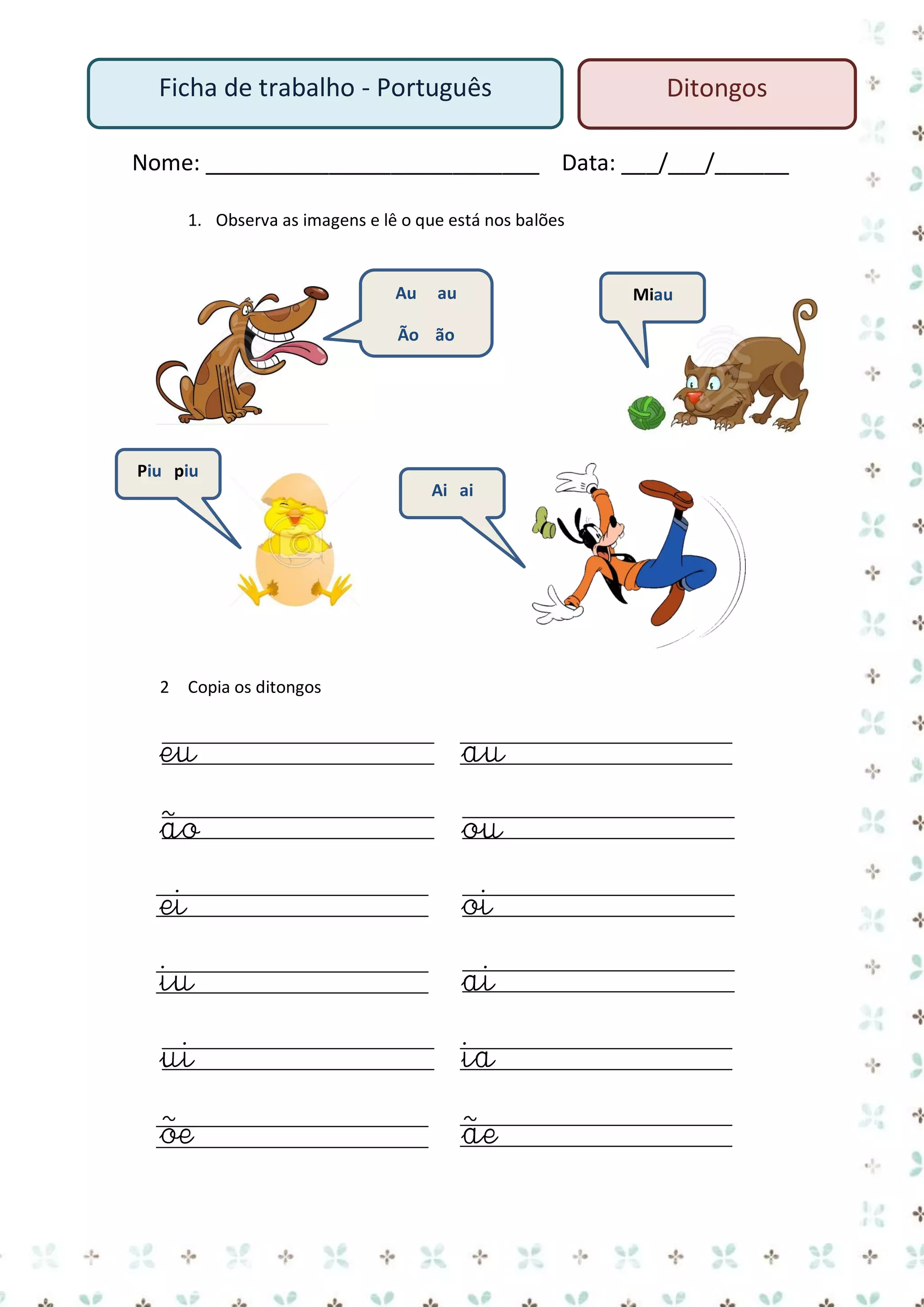 Ficha de trabalho - Português

Ditongos

Nome: ___________________________ Data: ___/___/______
1. Observa as imagens e lê o que está nos balões

Au

au

Miau

Ão ão

Piu piu
Ai ai

2 Copia os ditongos

eu

au

ão

ou

ei

oi

iu

ai

ui

ia

õe

ãe

 