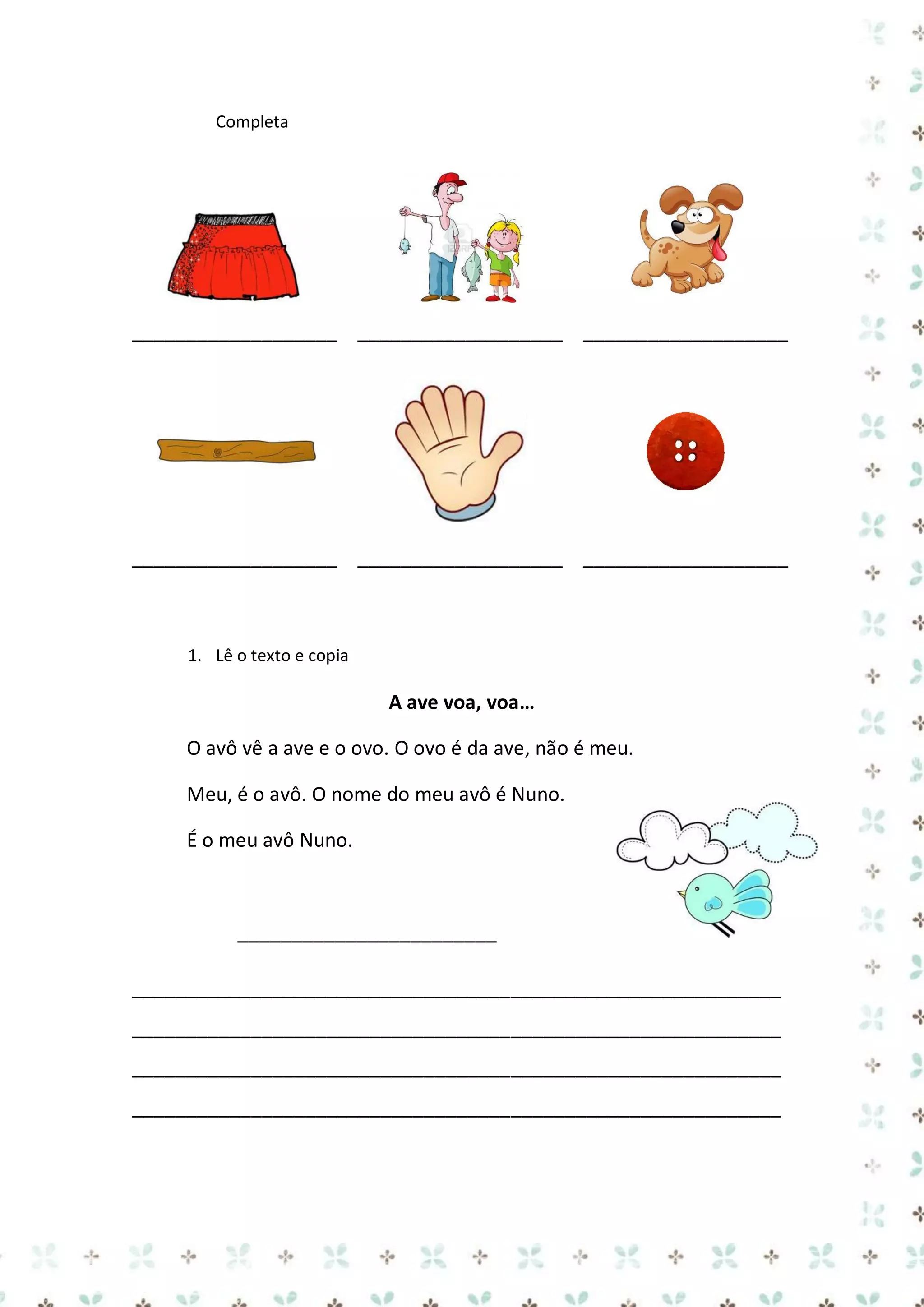 Completa

___________________ ___________________ ___________________

___________________ ___________________ ___________________

1. Lê o texto e copia

A ave voa, voa…
O avô vê a ave e o ovo. O ovo é da ave, não é meu.
Meu, é o avô. O nome do meu avô é Nuno.
É o meu avô Nuno.

________________________
____________________________________________________________
____________________________________________________________
____________________________________________________________
____________________________________________________________

 