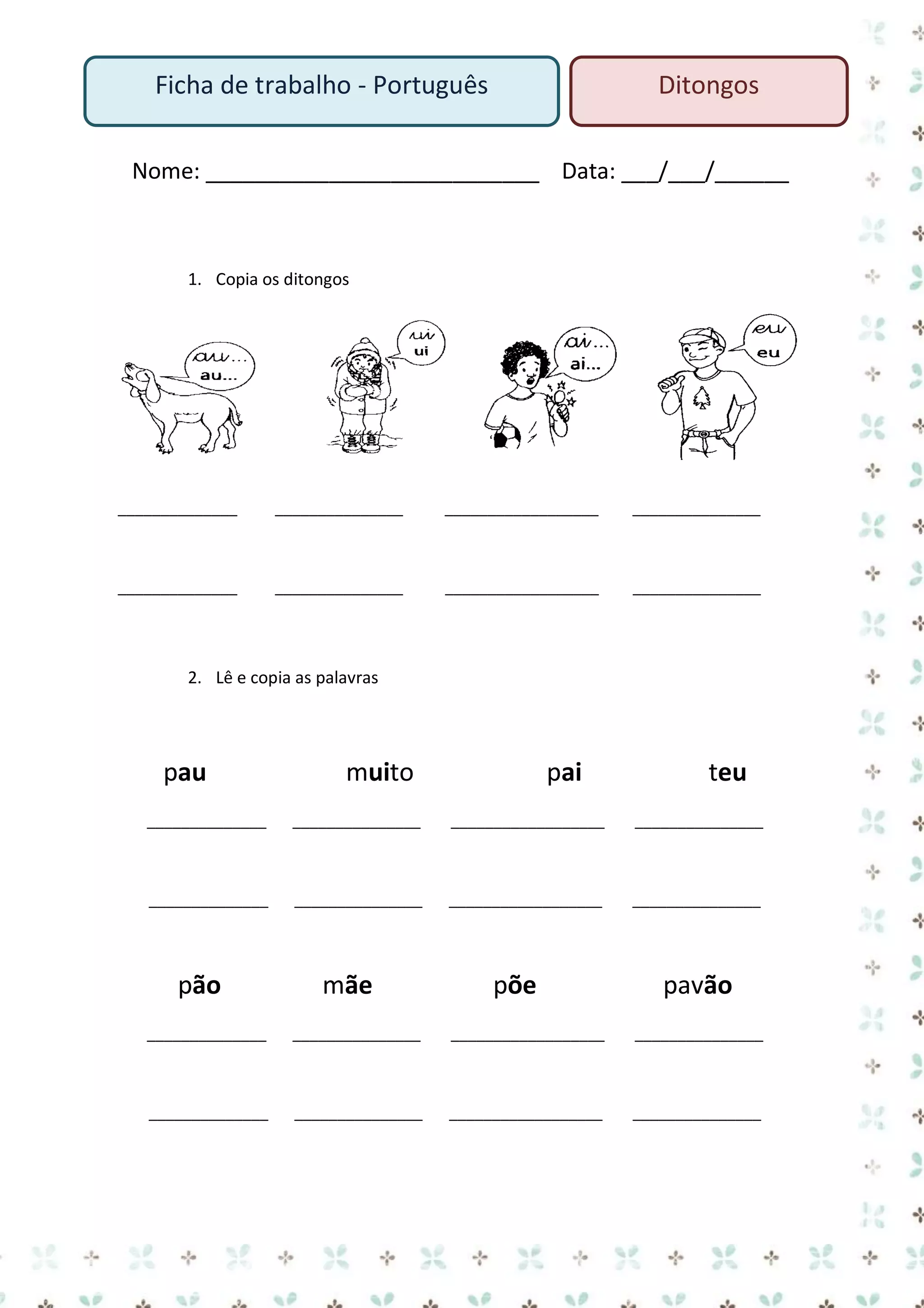 Ficha de trabalho - Português

Ditongos

Nome: ___________________________ Data: ___/___/______

1. Copia os ditongos

______________

_______________

__________________

_______________

______________

_______________

__________________

_______________

2. Lê e copia as palavras

pau

muito

pai

teu

______________

_______________

__________________

_______________

______________

_______________

__________________

_______________

pão

mãe

põe

pavão

______________

_______________

__________________

_______________

______________

_______________

__________________

_______________

 