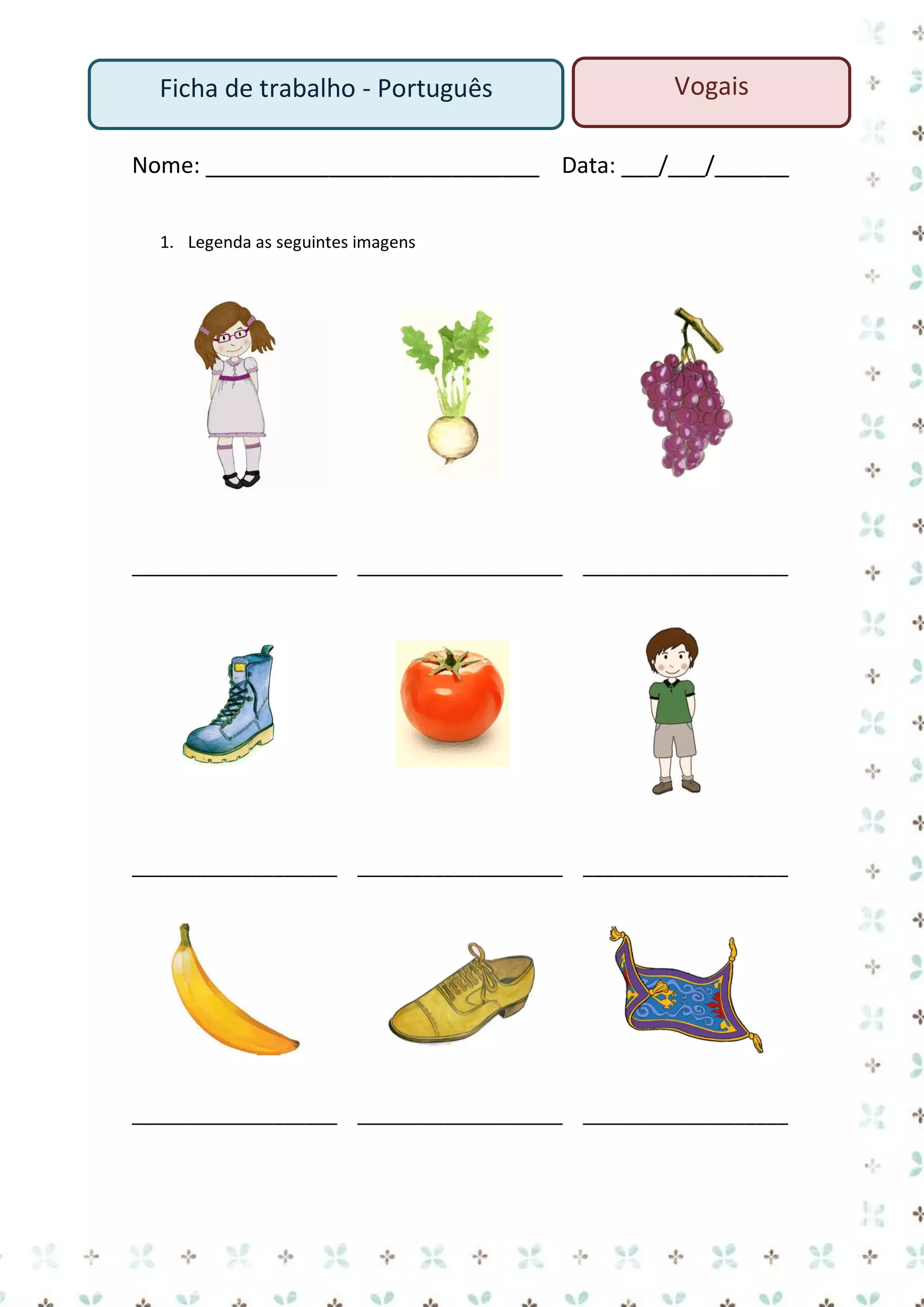 Ficha de trabalho - Português

Vogais

Nome: ___________________________ Data: ___/___/______
1. Legenda as seguintes imagens

___________________ ___________________ ___________________

___________________ ___________________ ___________________

___________________ ___________________ ___________________

 