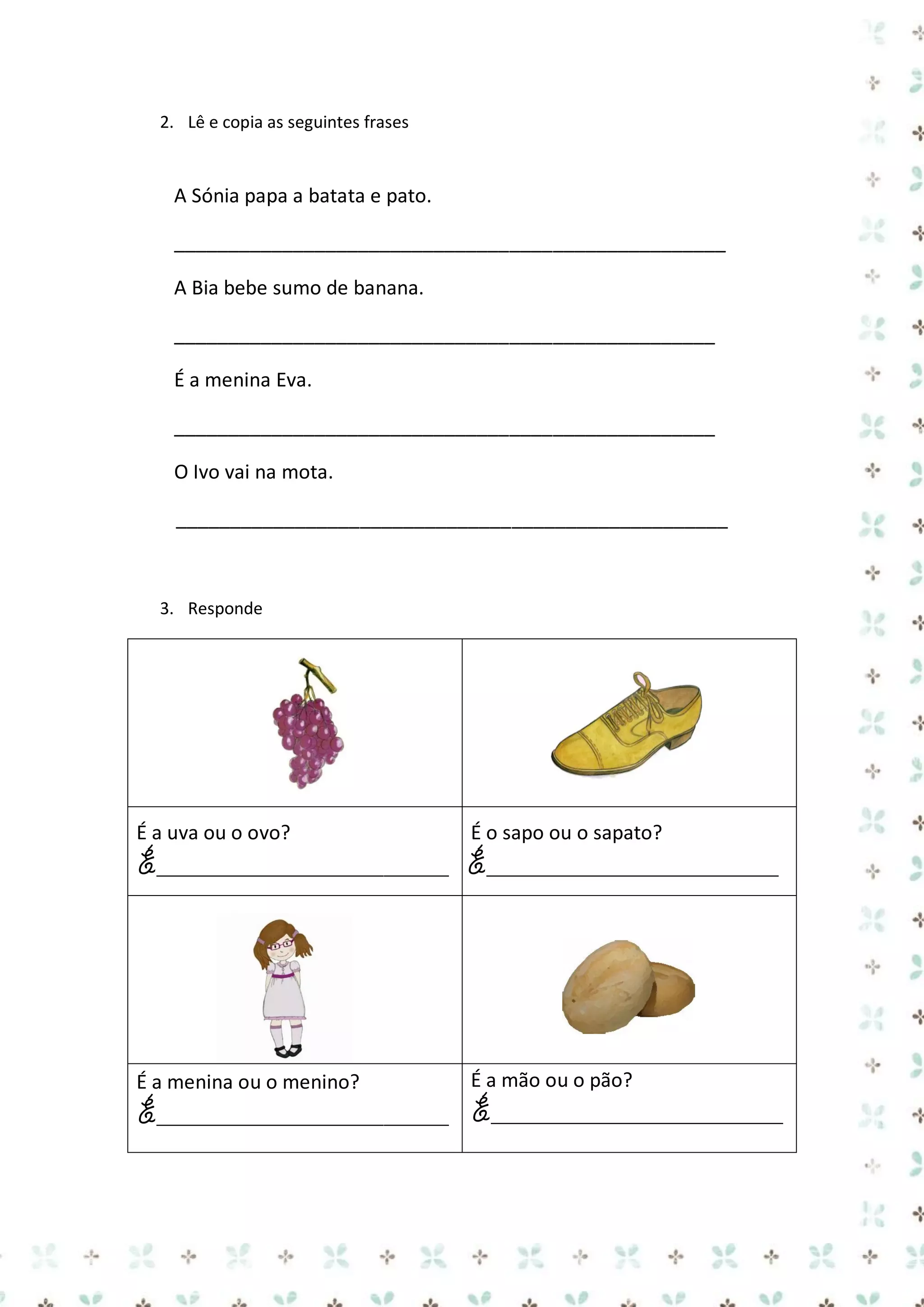2. Lê e copia as seguintes frases

A Sónia papa a batata e pato.
___________________________________________________
A Bia bebe sumo de banana.
__________________________________________________
É a menina Eva.
__________________________________________________
O Ivo vai na mota.
___________________________________________________

3. Responde

É a uva ou o ovo?

É o sapo ou o sapato?

É___________________________ É___________________________

É a menina ou o menino?

É a mão ou o pão?

É___________________________ É___________________________

 