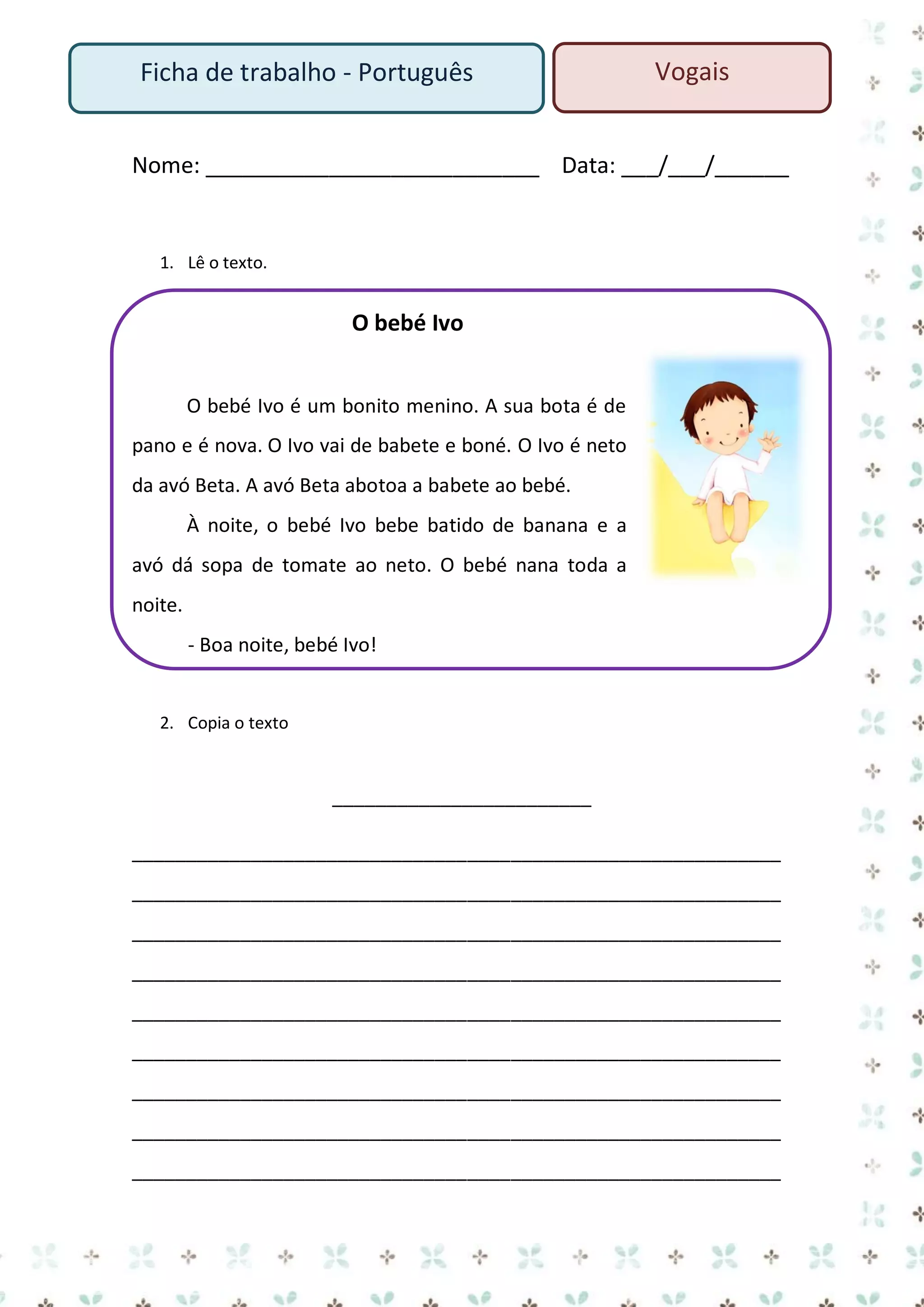 Ficha de trabalho - Português

Vogais

Nome: ___________________________ Data: ___/___/______

1. Lê o texto.

O bebé Ivo
O bebé Ivo é um bonito menino. A sua bota é de
pano e é nova. O Ivo vai de babete e boné. O Ivo é neto
da avó Beta. A avó Beta abotoa a babete ao bebé.
À noite, o bebé Ivo bebe batido de banana e a
avó dá sopa de tomate ao neto. O bebé nana toda a
noite.
- Boa noite, bebé Ivo!

2. Copia o texto

________________________
____________________________________________________________
____________________________________________________________
____________________________________________________________
____________________________________________________________
____________________________________________________________
____________________________________________________________
____________________________________________________________
____________________________________________________________
____________________________________________________________

 