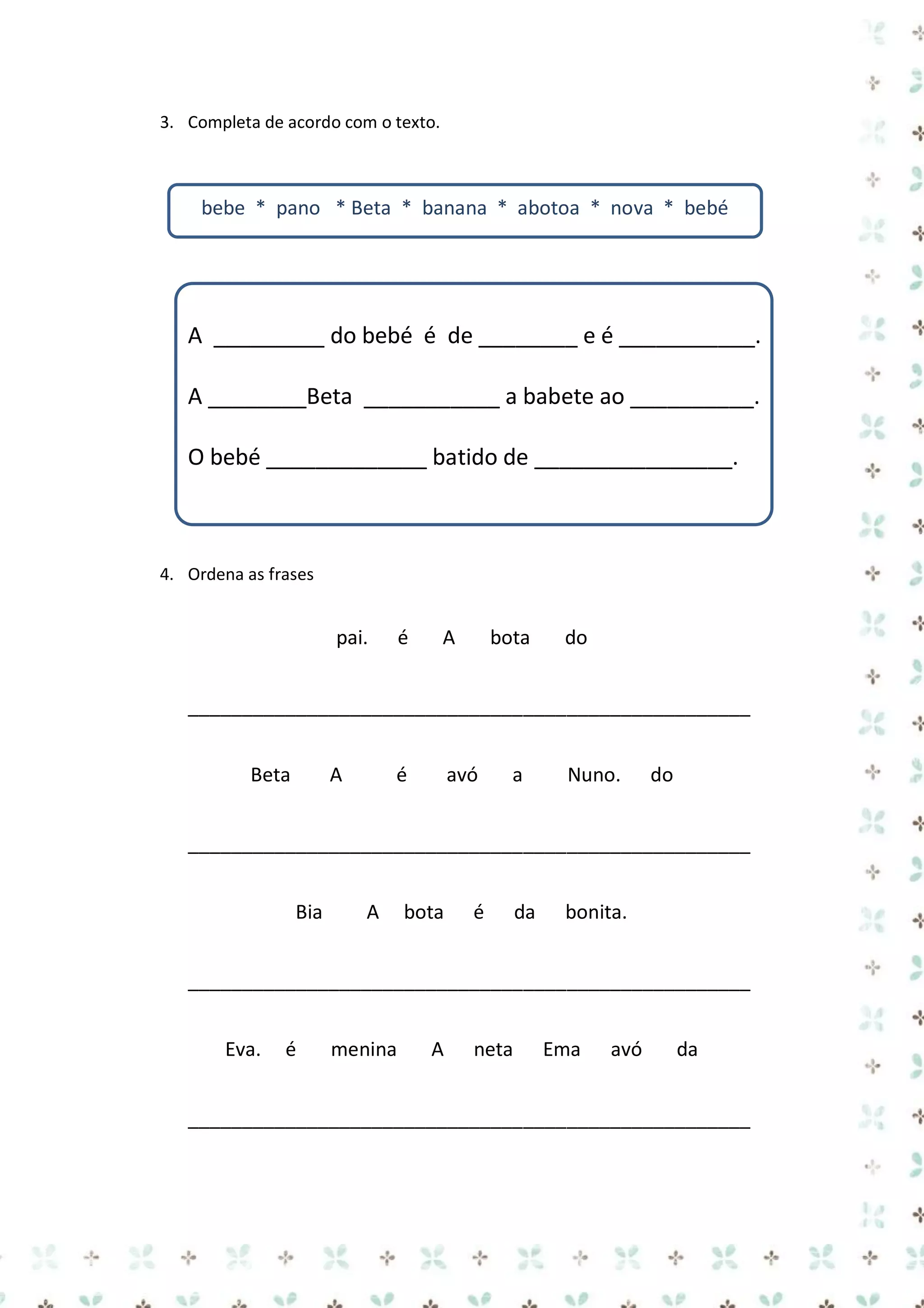 3. Completa de acordo com o texto.

bebe * pano * Beta * banana * abotoa * nova * bebé

A _________ do bebé é de ________ e é ___________.
A ________Beta ___________ a babete ao __________.
O bebé _____________ batido de ________________.

4. Ordena as frases

pai.

é

A

bota

do

____________________________________________________
Beta

A

é

avó

a

Nuno.

do

____________________________________________________
Bia

A

bota

é

da

bonita.

____________________________________________________
Eva.

é

menina

A

neta

Ema

avó

da

____________________________________________________

 