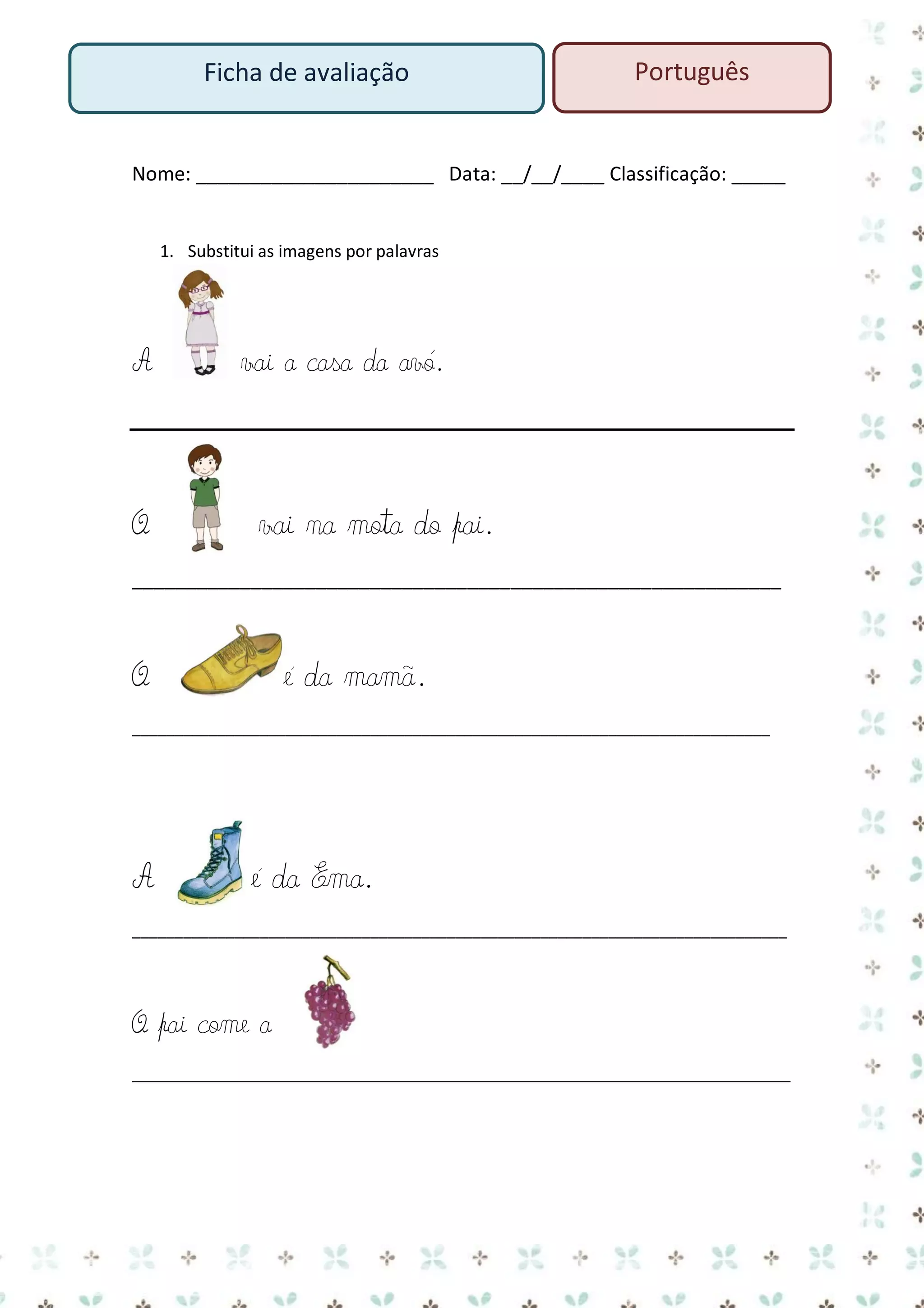 Ficha de avaliação

Português

Nome: ______________________ Data: __/__/____ Classificação: _____

1. Substitui as imagens por palavras

A

O

vai a casa da avó.

vai na mota do pai.

____________________________________________________________

O

é da mamã.

___________________________________________________________________________

A

é da Ema.

_____________________________________________________________________________

O pai come a
____________________________________________________________________

 