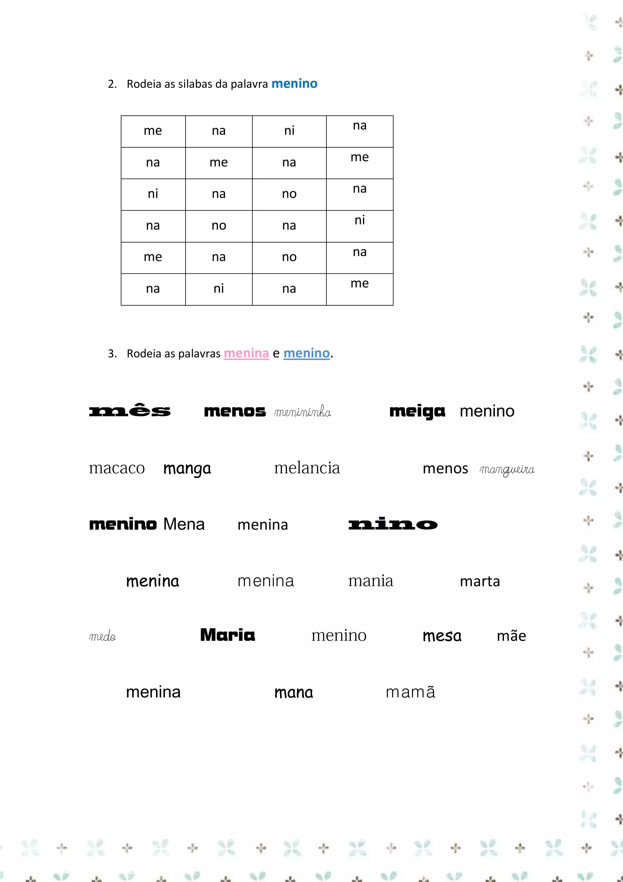 2. Rodeia as silabas da palavra menino

me

na

ni

na

na

me

na

me

ni

na

no

na

na

no

na

ni

me

na

no

na

na

ni

na

me

3. Rodeia as palavras menina e menino.

menos menininha
manga
menino Mena
menina

menos mangueira
menina
menina

menina

marta
mesa

Maria

medo

meiga menino

mana

mamã

mãe

 