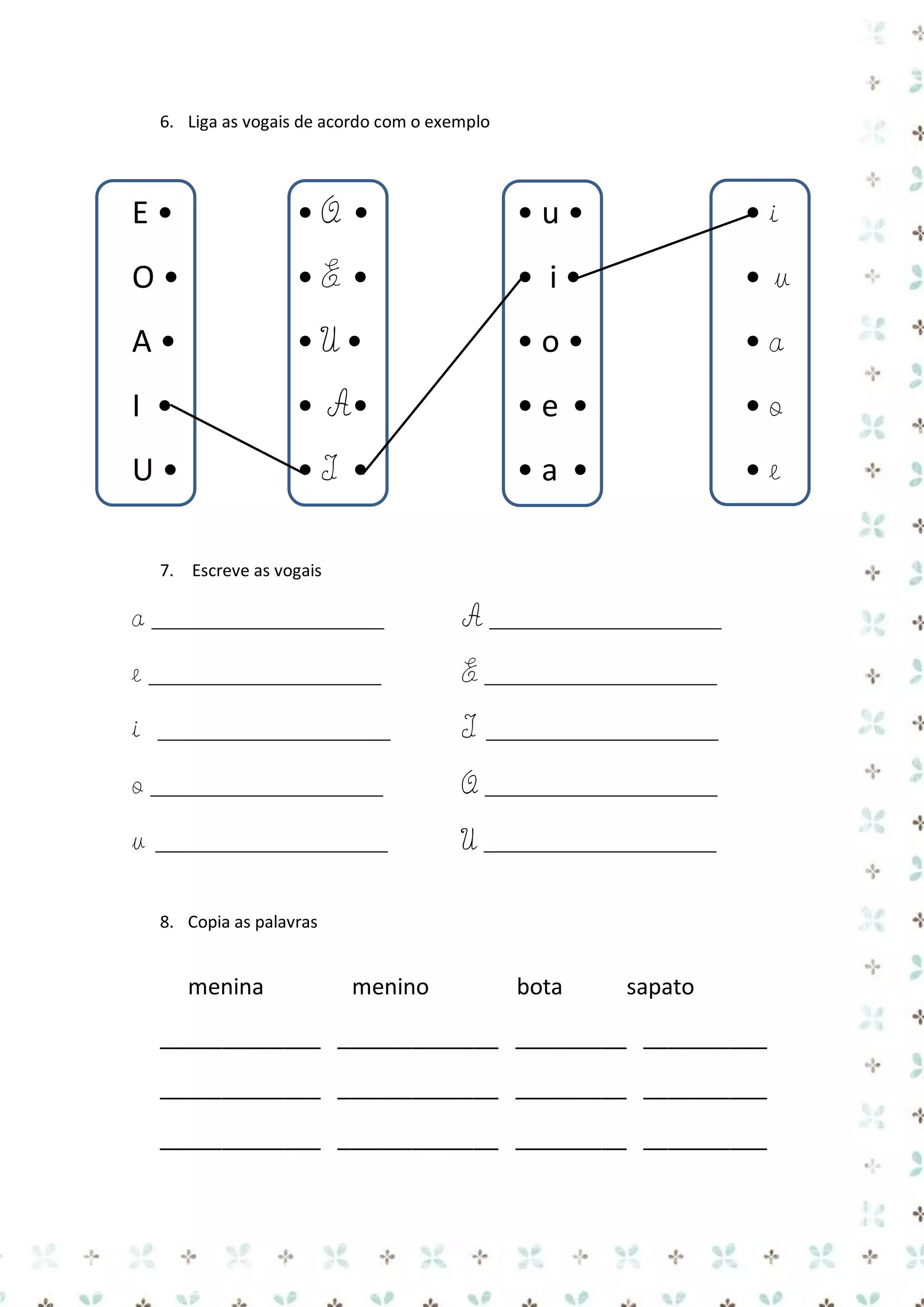 6. Liga as vogais de acordo com o exemplo

E•

•O •

•u•

•i

O•

•E •

• i•

•u

A•

•U•

•o•

•a

I •

• A•

•e •

•o

U•

•I •

•a •

•e

7. Escreve as vogais

a _____________________

A _____________________

e _____________________

E _____________________

i

I

_____________________

_____________________

o _____________________

O _____________________

u

U _____________________

_____________________
8. Copia as palavras

menina

menino

bota

sapato

_____________ _____________ _________ __________
_____________ _____________ _________ __________
_____________ _____________ _________ __________

 