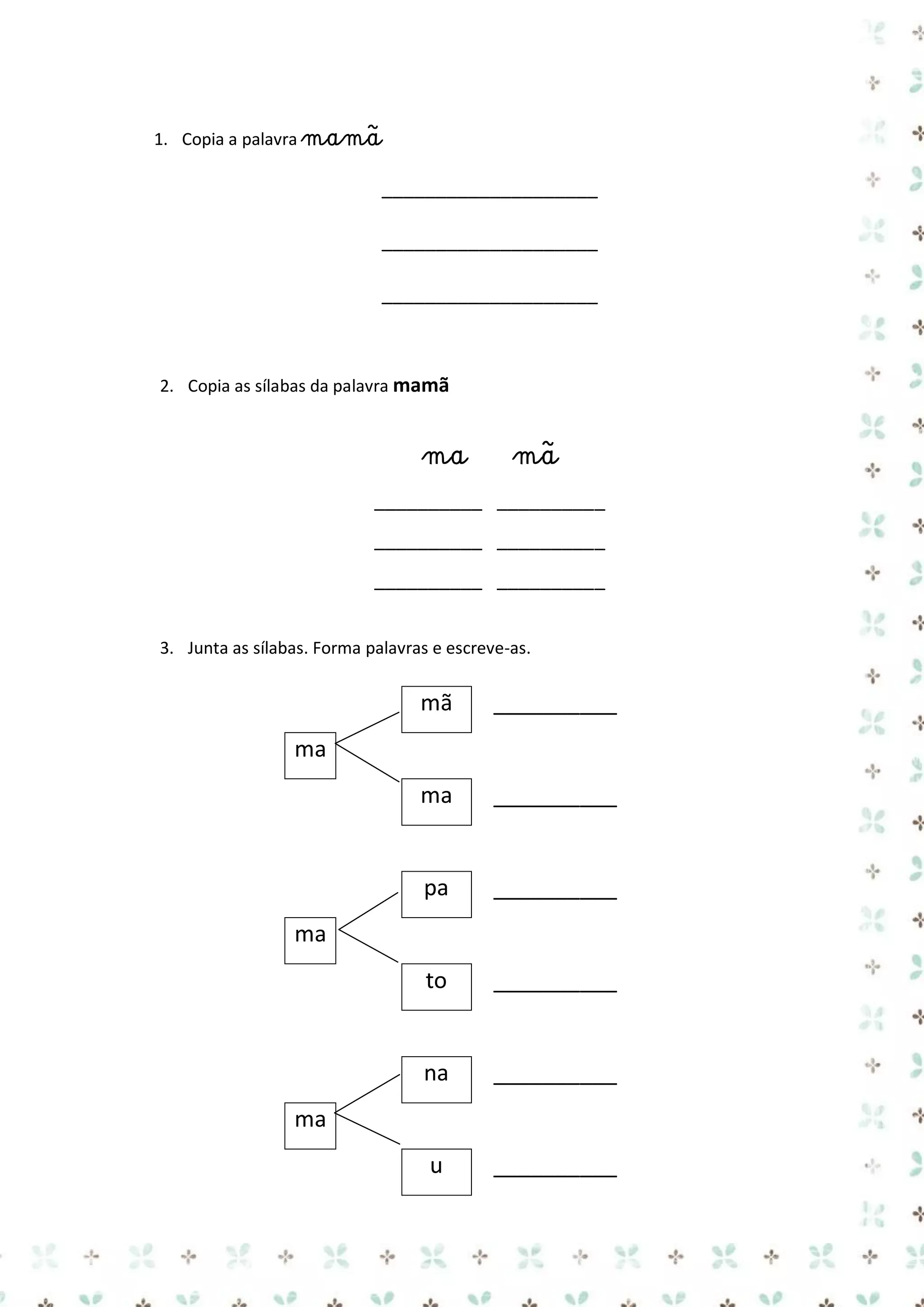 1. Copia a palavra mamã

____________________
____________________
____________________

2. Copia as sílabas da palavra mamã

ma

mã

__________ __________
__________ __________
__________ __________
3. Junta as sílabas. Forma palavras e escreve-as.

mã

__________

ma

__________

pa

__________

to

__________

na

__________

u

__________

ma

ma

ma

 