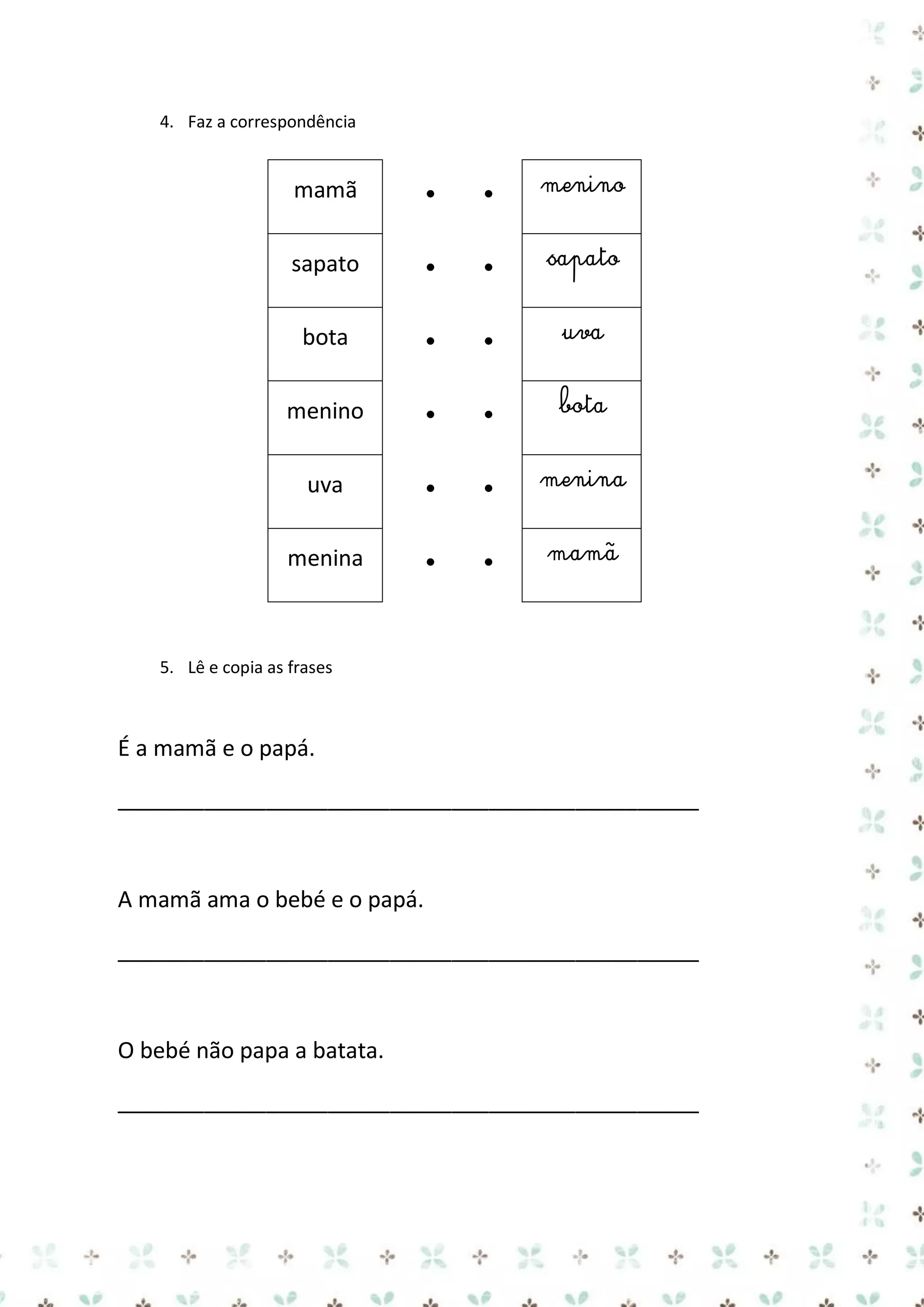 4. Faz a correspondência

mamã

●

●

menino

sapato

●

●

sapato

bota

●

●

uva

menino

●

●

bota

uva

●

●

menina

menina

●

●

mamã

5. Lê e copia as frases

É a mamã e o papá.
_______________________________________________

A mamã ama o bebé e o papá.
_______________________________________________

O bebé não papa a batata.
_______________________________________________

 