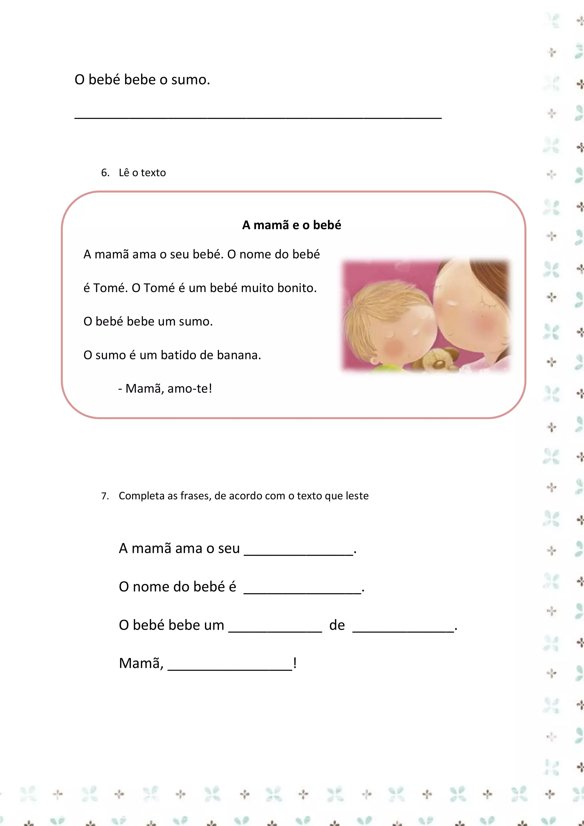 O bebé bebe o sumo.
_______________________________________________

6. Lê o texto

A mamã e o bebé
A mamã ama o seu bebé. O nome do bebé
é Tomé. O Tomé é um bebé muito bonito.
O bebé bebe um sumo.
O sumo é um batido de banana.
- Mamã, amo-te!

7. Completa as frases, de acordo com o texto que leste

A mamã ama o seu ______________.
O nome do bebé é _______________.
O bebé bebe um ____________ de _____________.
Mamã, ________________!

 