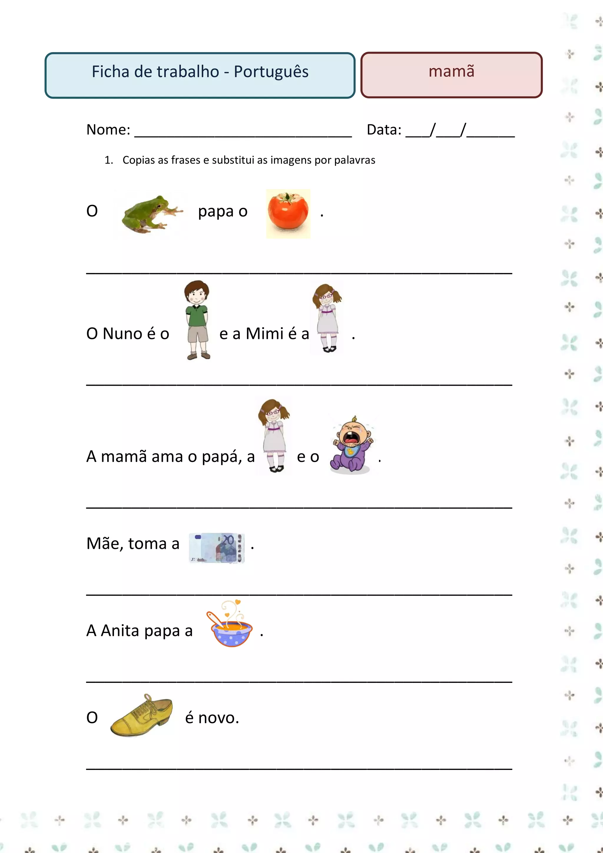 mamã

Ficha de trabalho - Português

Nome: ___________________________ Data: ___/___/______
1. Copias as frases e substitui as imagens por palavras

O

papa o

.

_______________________________________________

O Nuno é o

e a Mimi é a

.

_______________________________________________

A mamã ama o papá, a

eo

.

_______________________________________________
Mãe, toma a

.

_______________________________________________
A Anita papa a

.

_______________________________________________
O

é novo.

_______________________________________________

 