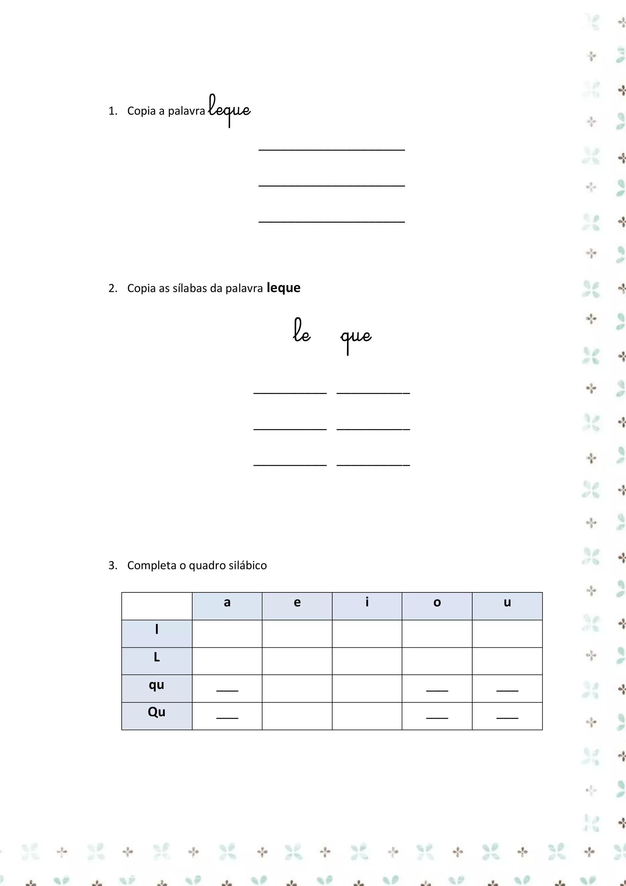 1. Copia a palavra leque

____________________
____________________
____________________

2. Copia as sílabas da palavra leque

le

que

__________ __________
__________ __________
__________ __________

3. Completa o quadro silábico

a

e

i

o

u

l
L
qu

___

___

___

Qu

___

___

___

 