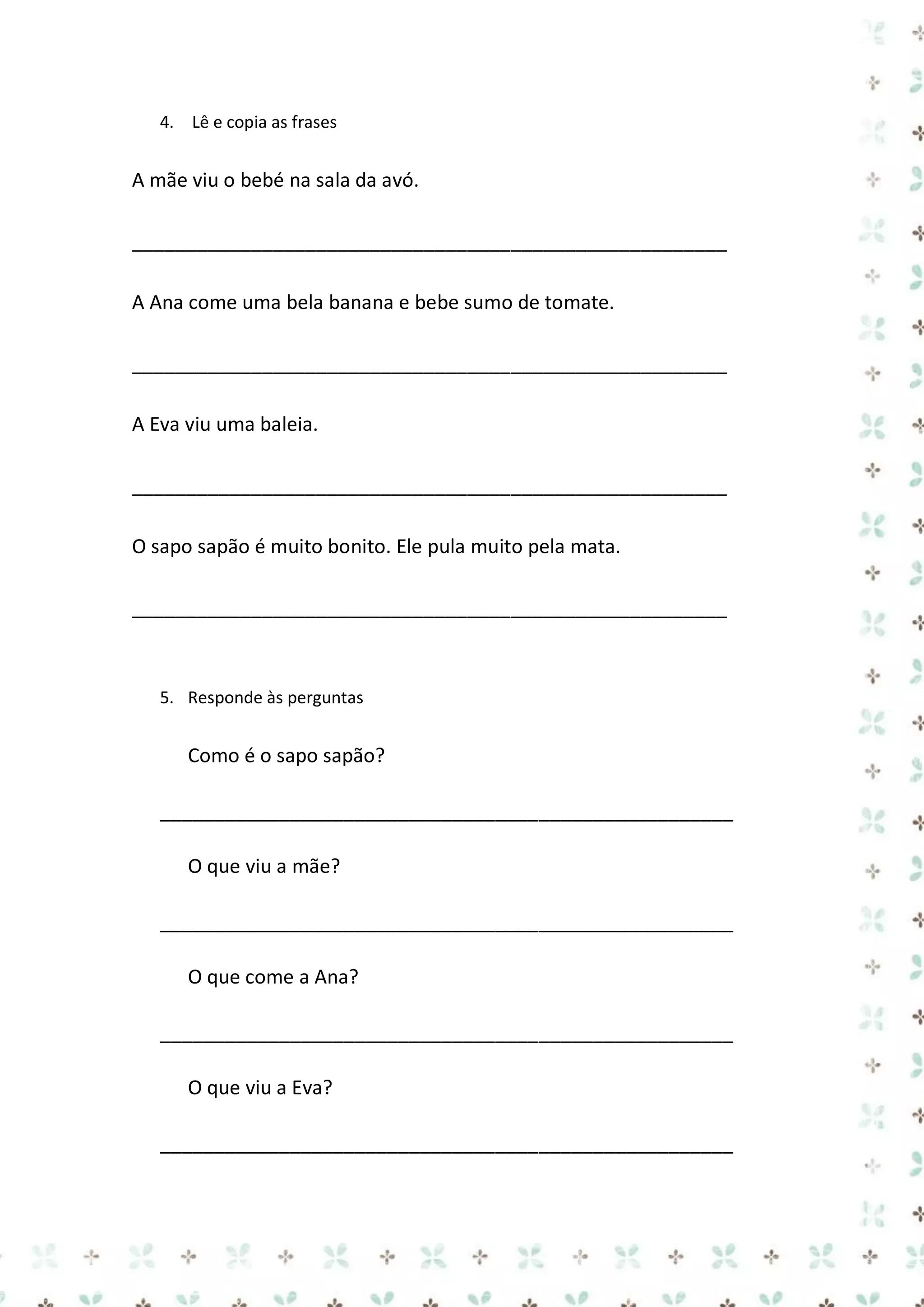 4. Lê e copia as frases

A mãe viu o bebé na sala da avó.
_______________________________________________________
A Ana come uma bela banana e bebe sumo de tomate.
_______________________________________________________
A Eva viu uma baleia.
_______________________________________________________
O sapo sapão é muito bonito. Ele pula muito pela mata.
_______________________________________________________

5. Responde às perguntas

Como é o sapo sapão?
_____________________________________________________
O que viu a mãe?
_____________________________________________________
O que come a Ana?
_____________________________________________________
O que viu a Eva?
_____________________________________________________

 