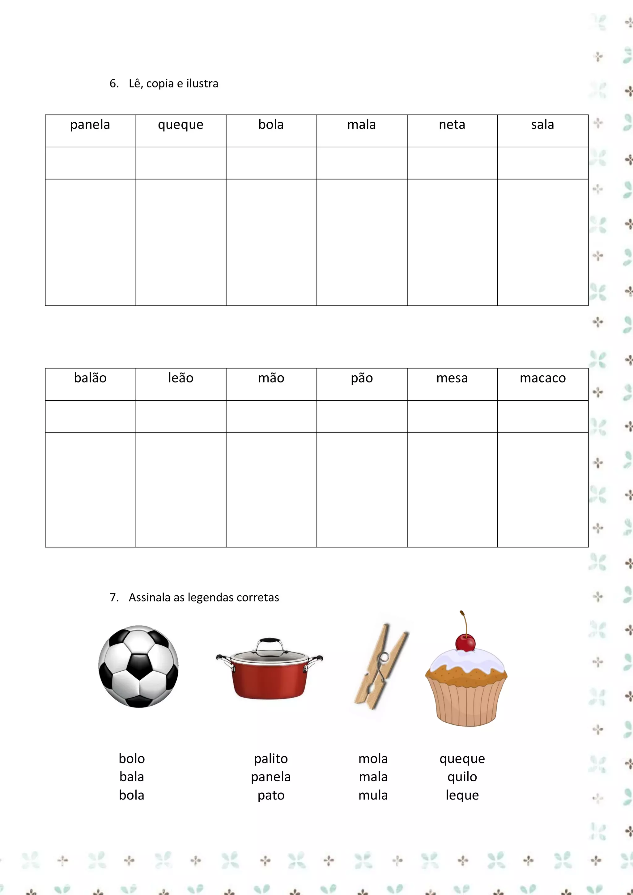 6. Lê, copia e ilustra

panela

queque

bola

mala

neta

sala

balão

leão

mão

pão

mesa

macaco

7. Assinala as legendas corretas

bolo
bala
bola

palito
panela
pato

mola
mala
mula

queque
quilo
leque

 