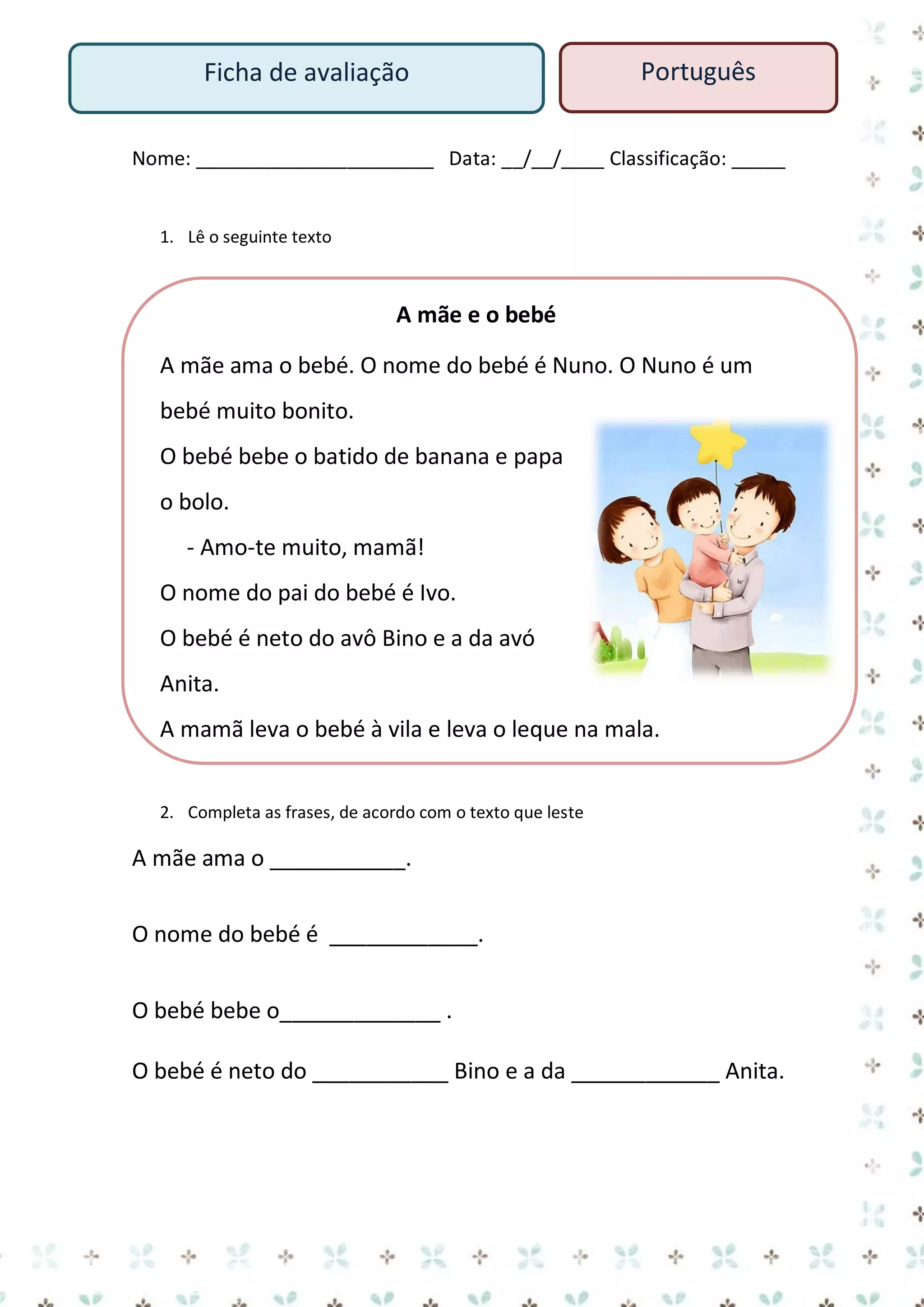 Ficha de avaliação

Português

Nome: ______________________ Data: __/__/____ Classificação: _____

1. Lê o seguinte texto

A mãe e o bebé
A mãe ama o bebé. O nome do bebé é Nuno. O Nuno é um
bebé muito bonito.
O bebé bebe o batido de banana e papa
o bolo.
- Amo-te muito, mamã!
O nome do pai do bebé é Ivo.
O bebé é neto do avô Bino e a da avó
Anita.
A mamã leva o bebé à vila e leva o leque na mala.
2. Completa as frases, de acordo com o texto que leste

A mãe ama o ___________.
O nome do bebé é ____________.
O bebé bebe o_____________ .
O bebé é neto do ___________ Bino e a da ____________ Anita.

 
