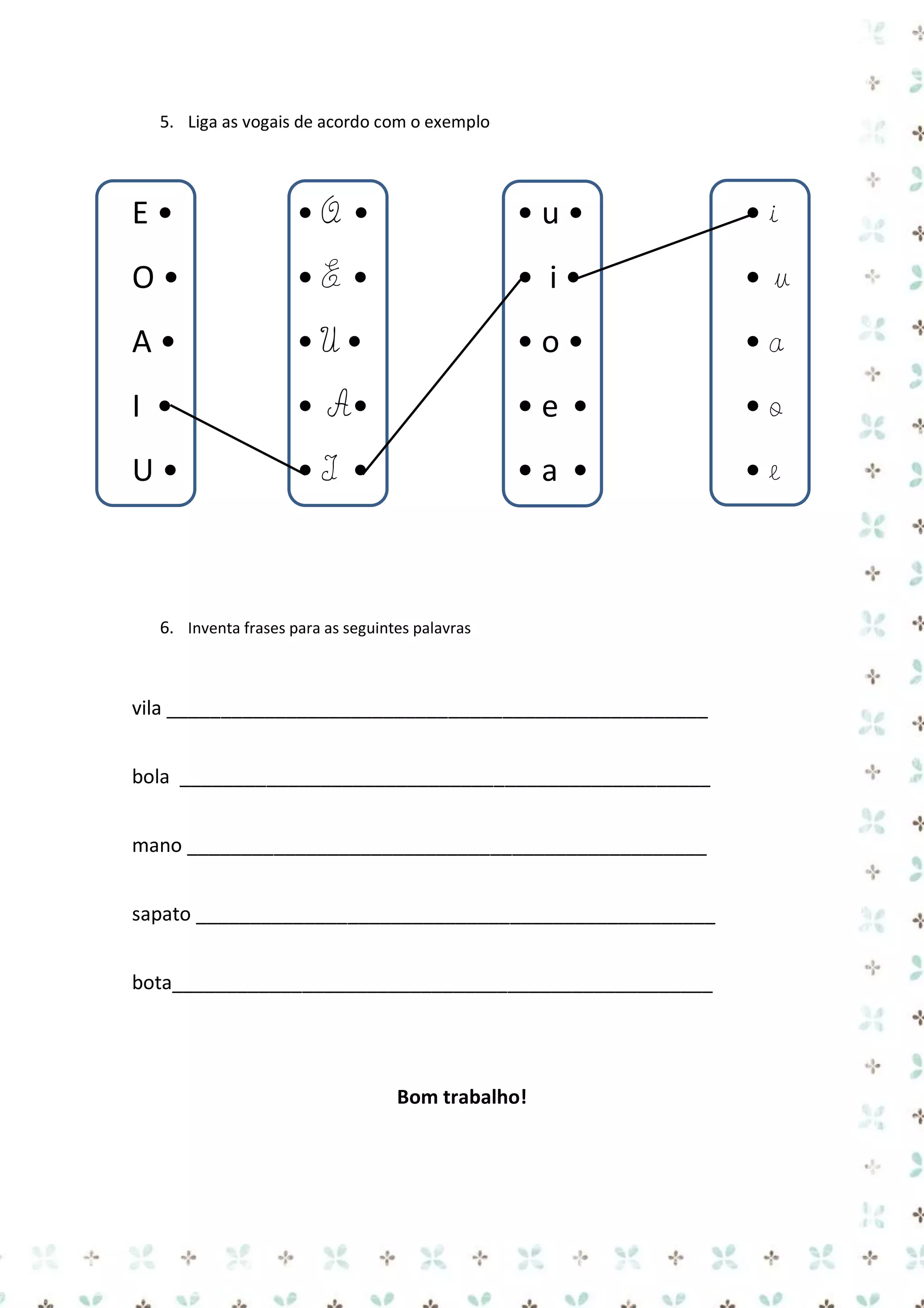 5. Liga as vogais de acordo com o exemplo

E•

•O •

•u•

•i

O•

•E •

• i•

•u

A•

•U•

•o•

•a

I •

• A•

•e •

•o

U•

•I •

•a •

•e

6. Inventa frases para as seguintes palavras

vila __________________________________________________
bola _________________________________________________
mano ________________________________________________
sapato ________________________________________________
bota__________________________________________________

Bom trabalho!

 