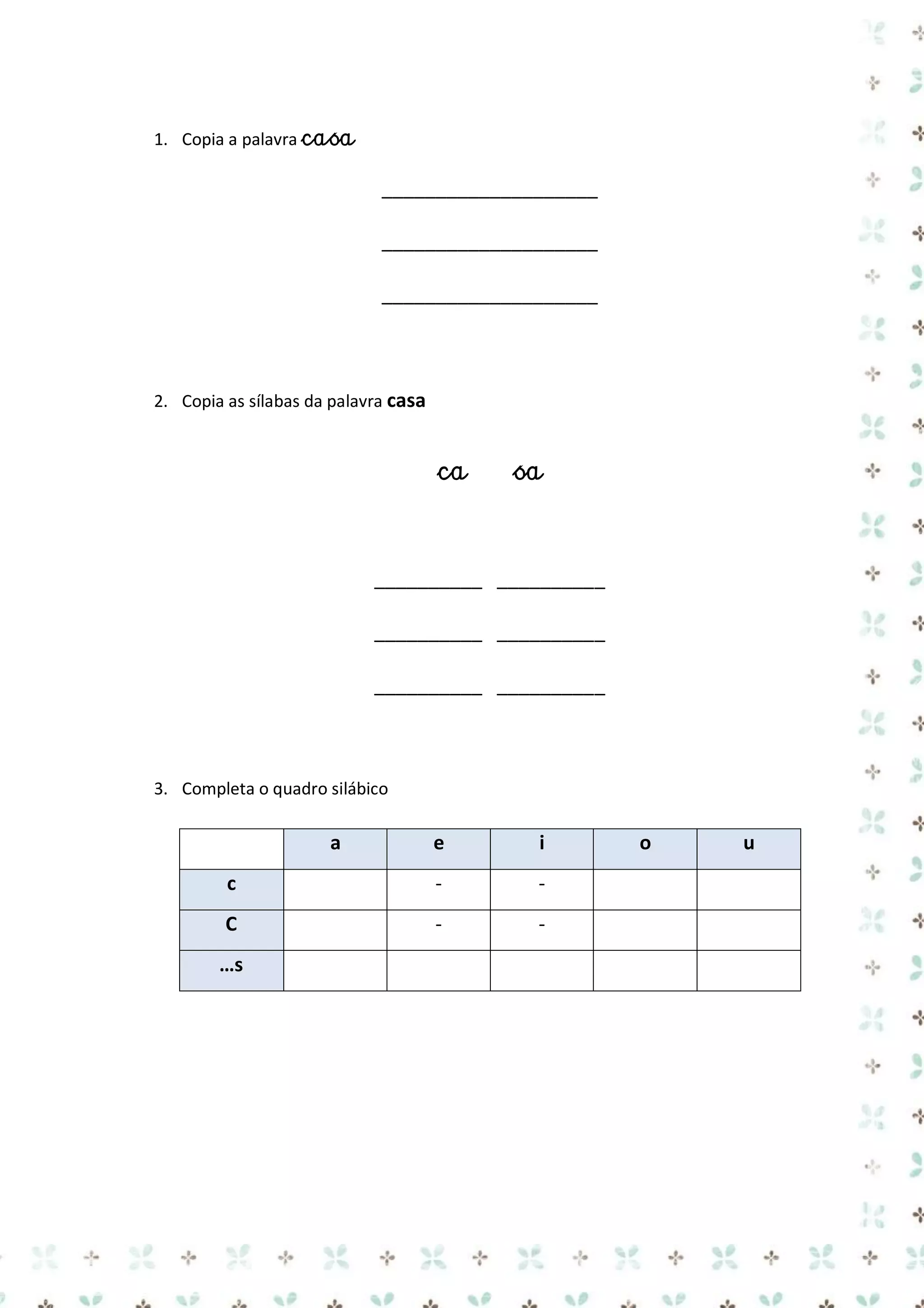1. Copia a palavra casa

____________________
____________________
____________________

2. Copia as sílabas da palavra casa

ca

sa

__________ __________
__________ __________
__________ __________

3. Completa o quadro silábico

a

e

i

c

-

-

C

-

-

…s

o

u

 