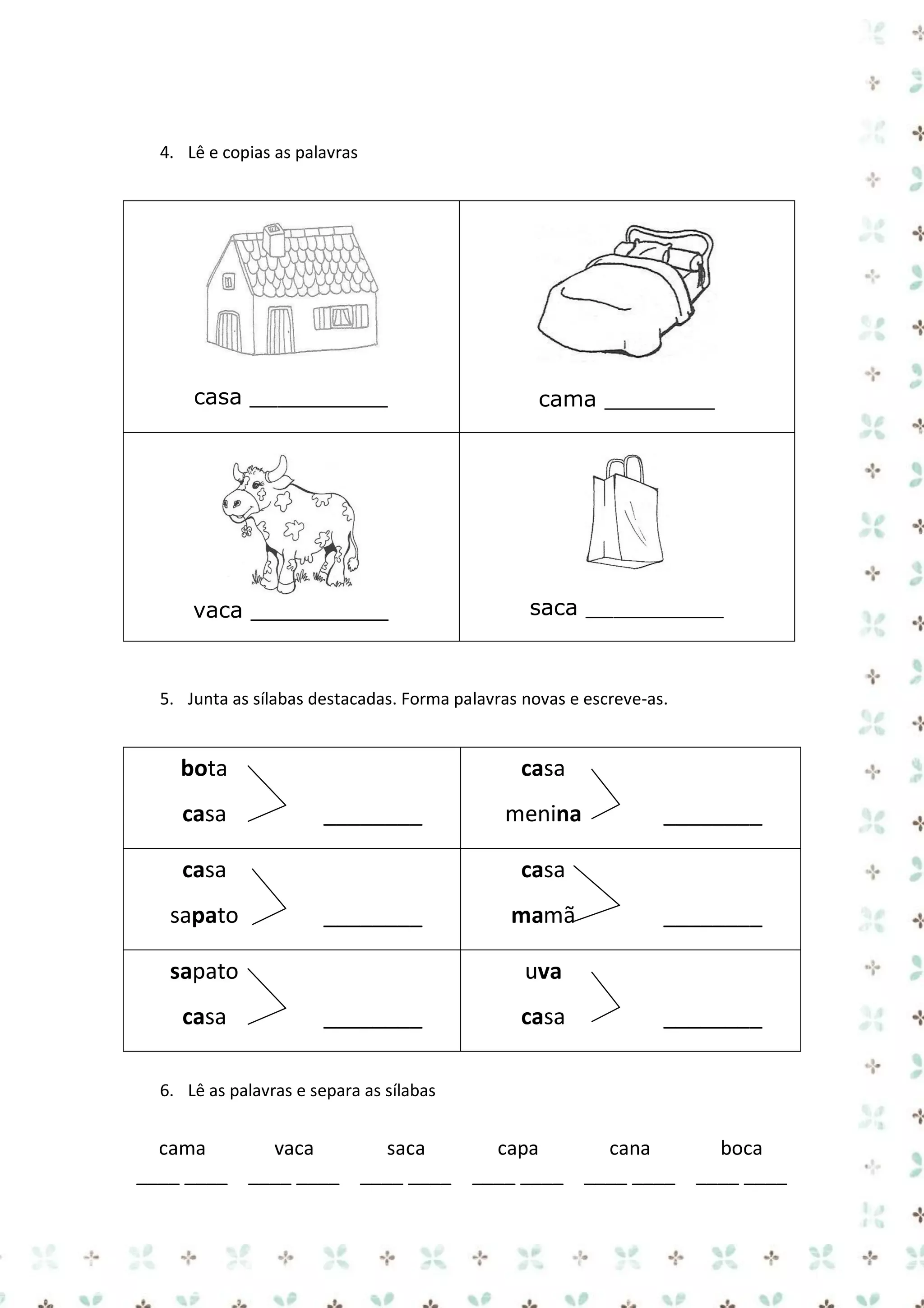 4. Lê e copias as palavras

casa __________

cama ________

vaca __________

saca __________

5. Junta as sílabas destacadas. Forma palavras novas e escreve-as.

bota
casa

casa
________

casa
sapato

________

casa
________

sapato
casa

menina

mamã

________

uva
________

casa

________

6. Lê as palavras e separa as sílabas

cama
vaca
saca
capa
cana
boca
____ ____ ____ ____ ____ ____ ____ ____ ____ ____ ____ ____

 