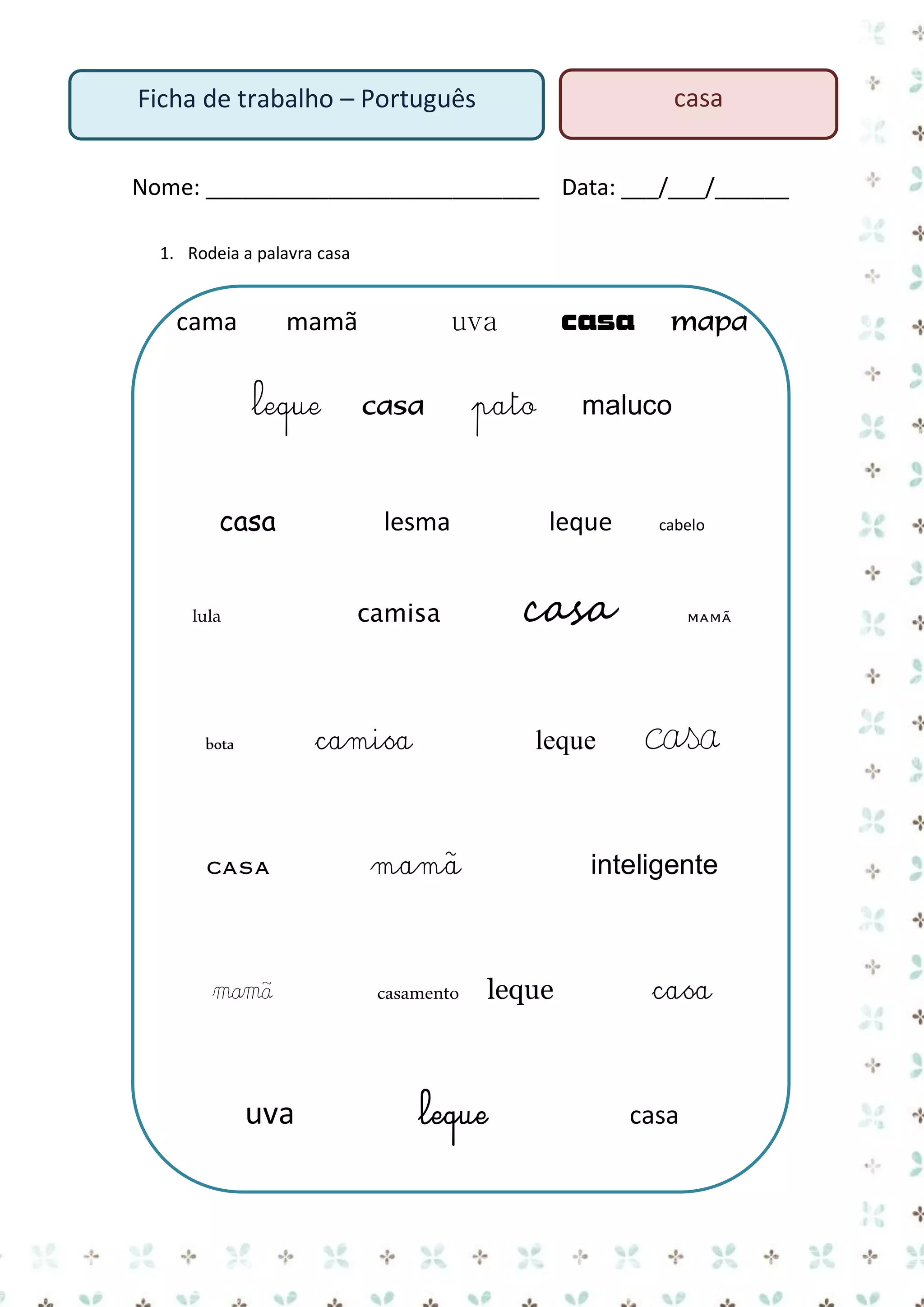casa

Ficha de trabalho – Português

Nome: ___________________________ Data: ___/___/______
1. Rodeia a palavra casa

cama

leque

casa

casa

pato

lesma

leque

casa

mamã

mamã

casamento

uva

cabelo

casa

camisa

bota

mapa

maluco

leque

camisa

lula

casa

uva

mamã

mamã

casa

inteligente

leque

leque

casa

casa

 