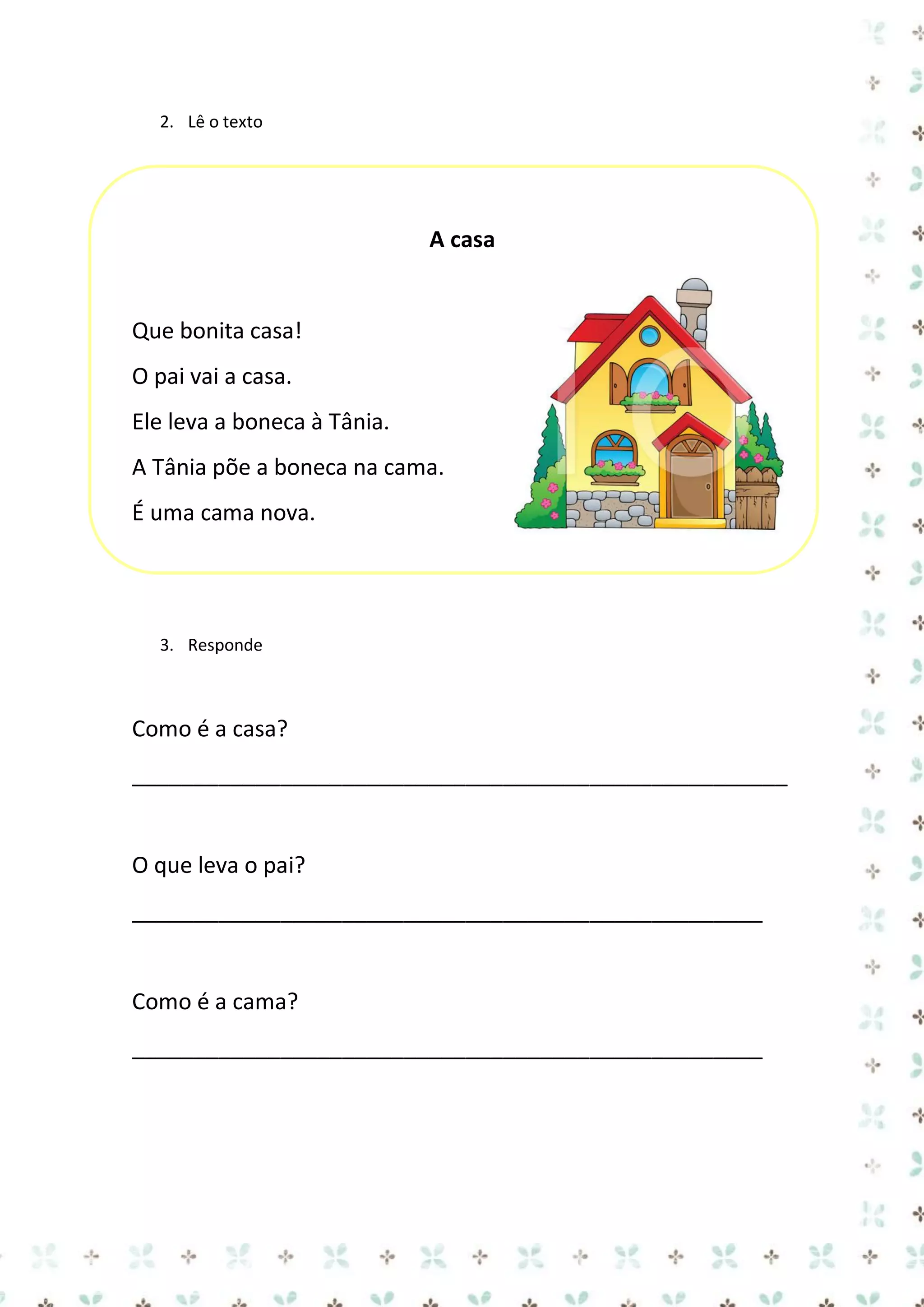 2. Lê o texto

A casa

Que bonita casa!
O pai vai a casa.
Ele leva a boneca à Tânia.
A Tânia põe a boneca na cama.
É uma cama nova.

3. Responde

Como é a casa?
_____________________________________________________

O que leva o pai?
___________________________________________________

Como é a cama?
___________________________________________________

 