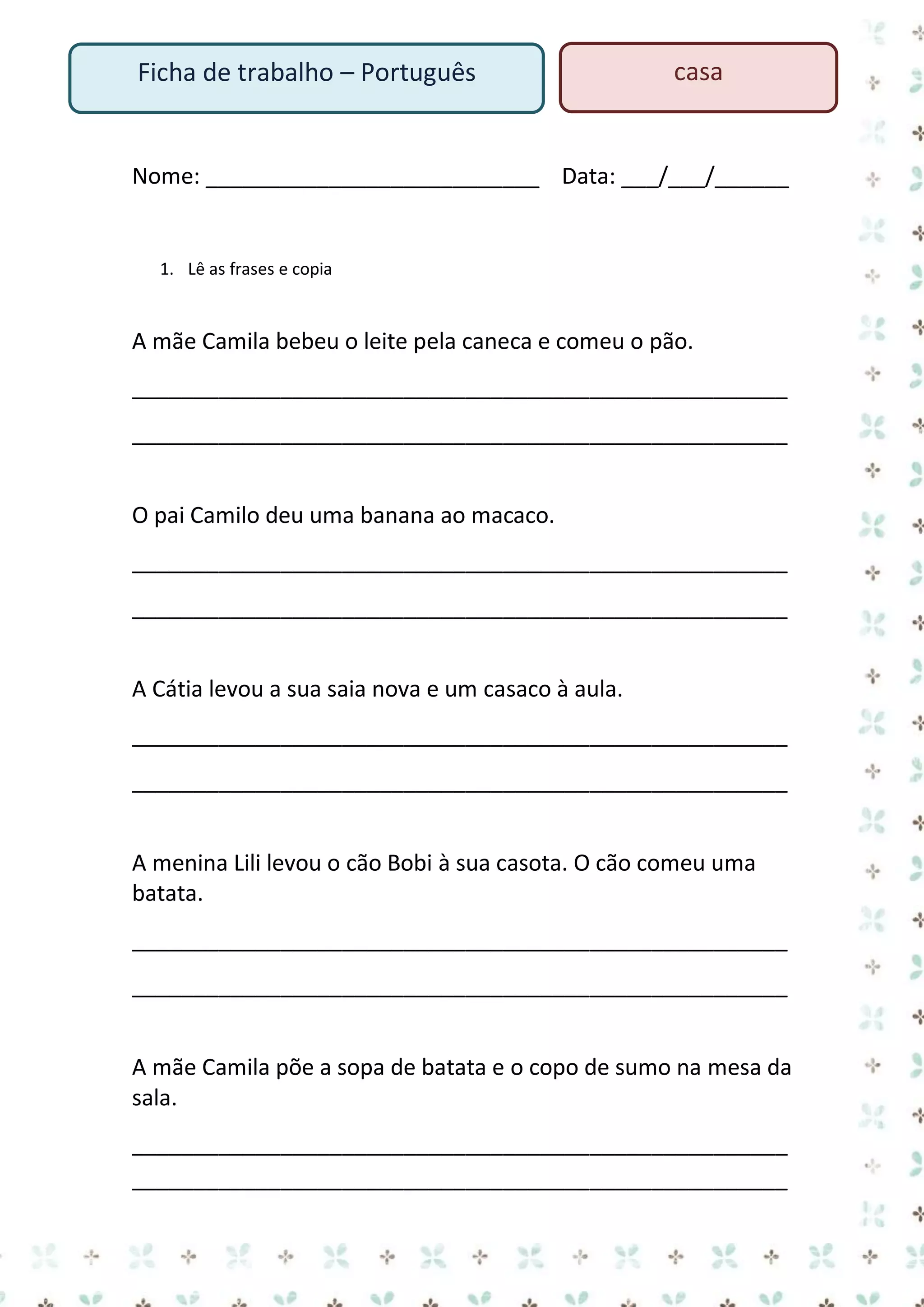 Ficha de trabalho – Português

casa

Nome: ___________________________ Data: ___/___/______

1. Lê as frases e copia

A mãe Camila bebeu o leite pela caneca e comeu o pão.
_____________________________________________________
_____________________________________________________
O pai Camilo deu uma banana ao macaco.
_____________________________________________________
_____________________________________________________
A Cátia levou a sua saia nova e um casaco à aula.
_____________________________________________________
_____________________________________________________
A menina Lili levou o cão Bobi à sua casota. O cão comeu uma
batata.
_____________________________________________________
_____________________________________________________
A mãe Camila põe a sopa de batata e o copo de sumo na mesa da
sala.
_____________________________________________________
_____________________________________________________

 