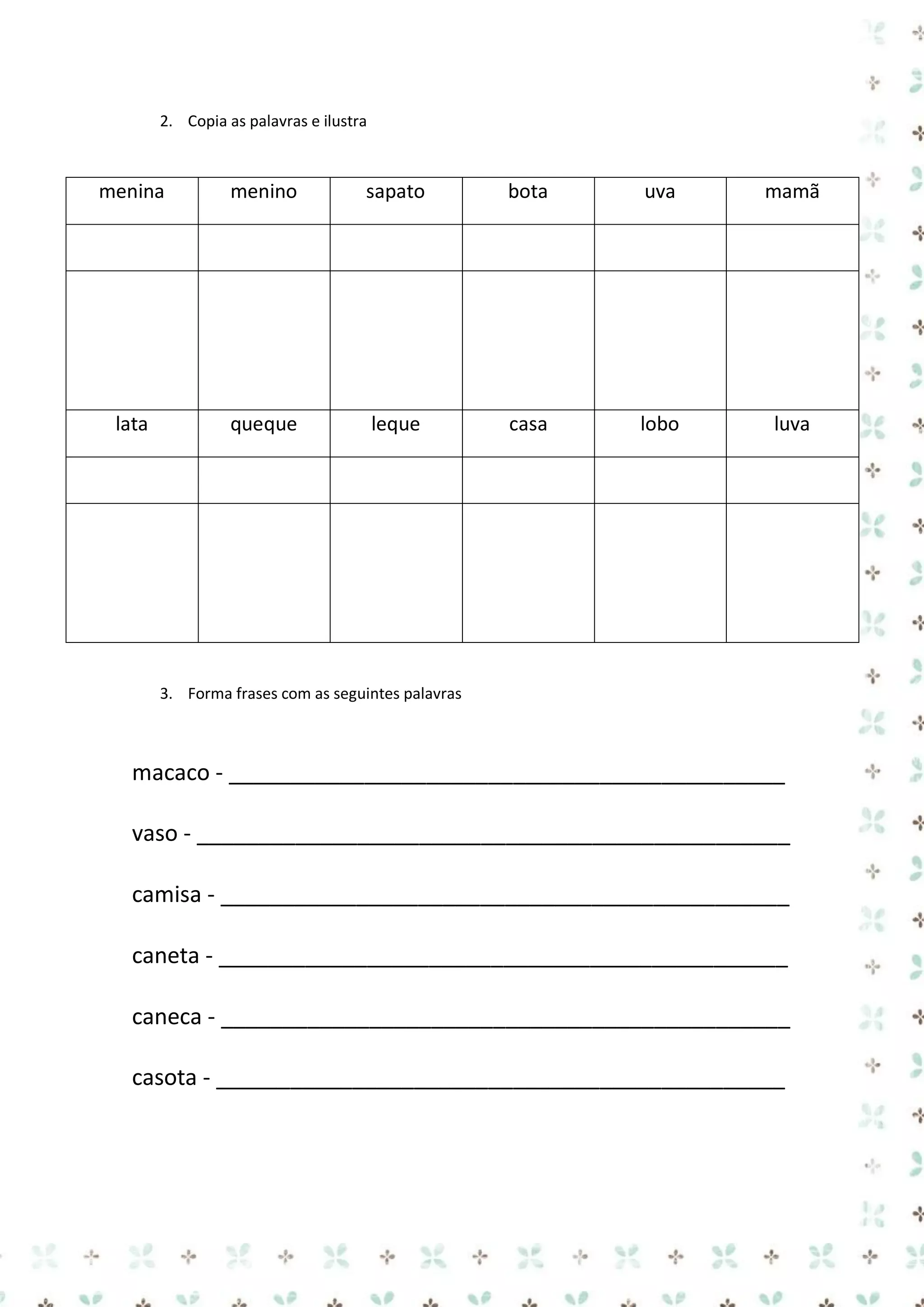 2. Copia as palavras e ilustra

menina

menino

sapato

bota

uva

mamã

lata

queque

leque

casa

lobo

luva

3. Forma frases com as seguintes palavras

macaco - _____________________________________________
vaso - ________________________________________________
camisa - ______________________________________________
caneta - ______________________________________________
caneca - ______________________________________________
casota - ______________________________________________

 