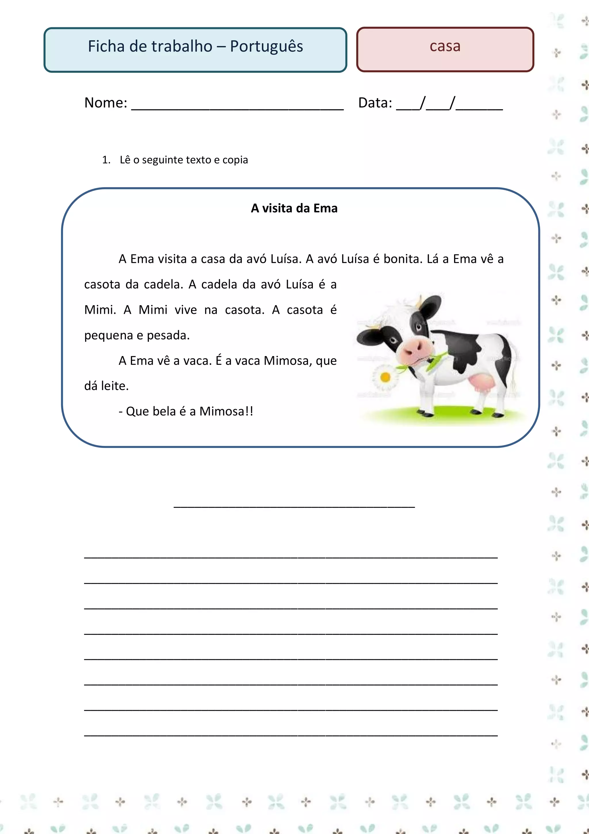 Ficha de trabalho – Português

casa

Nome: ___________________________ Data: ___/___/______

1. Lê o seguinte texto e copia

A visita da Ema

A Ema visita a casa da avó Luísa. A avó Luísa é bonita. Lá a Ema vê a
casota da cadela. A cadela da avó Luísa é a
Mimi. A Mimi vive na casota. A casota é
pequena e pesada.
A Ema vê a vaca. É a vaca Mimosa, que
dá leite.
- Que bela é a Mimosa!!

___________________________________

____________________________________________________________
____________________________________________________________
____________________________________________________________
____________________________________________________________
____________________________________________________________
____________________________________________________________
____________________________________________________________
____________________________________________________________

 