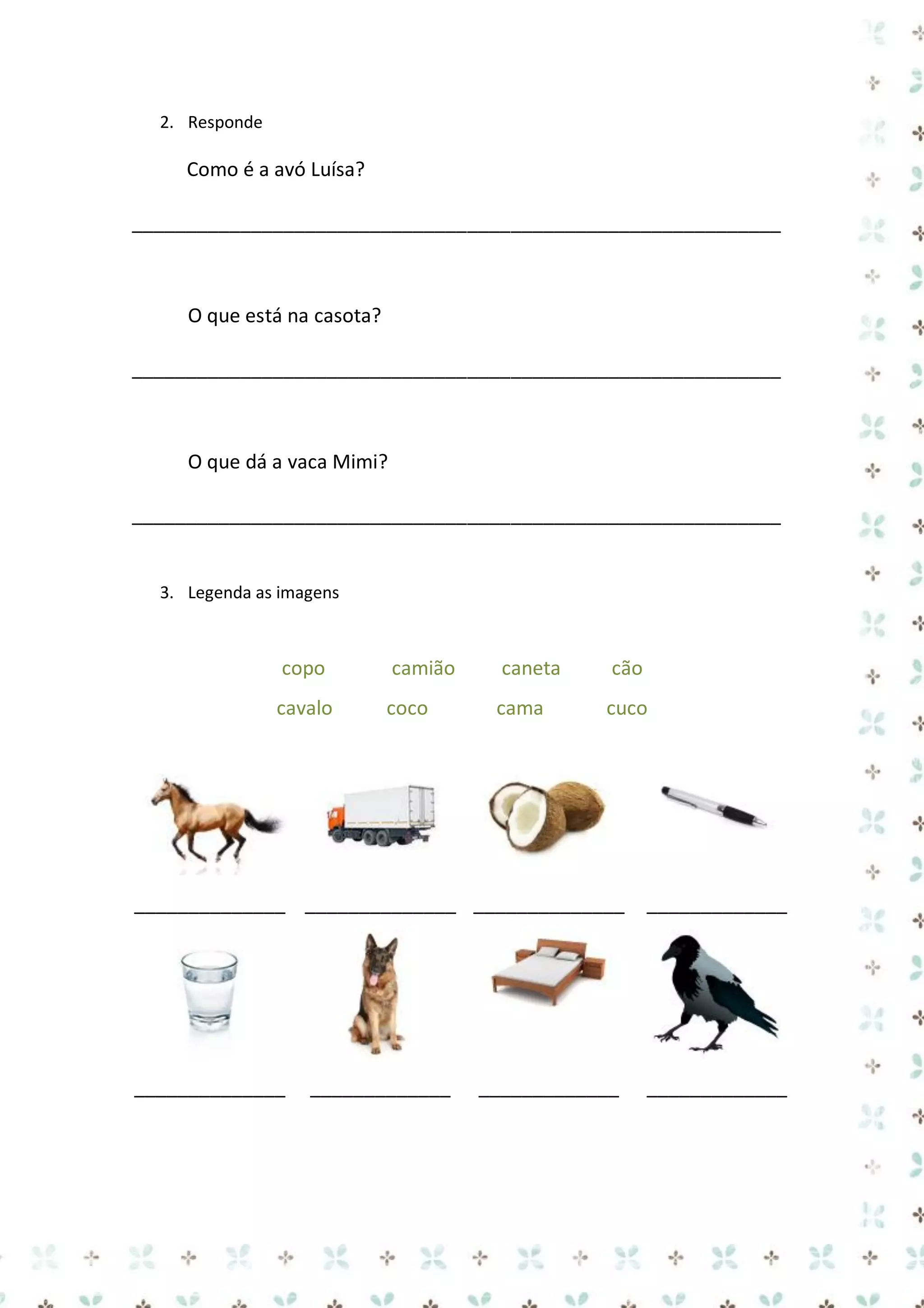 2. Responde

Como é a avó Luísa?
____________________________________________________________

O que está na casota?
____________________________________________________________

O que dá a vaca Mimi?
____________________________________________________________

3. Legenda as imagens

copo

camião

caneta

cão

cavalo

coco

cama

cuco

______________ ______________ ______________

_____________

______________

_____________

_____________

_____________

 