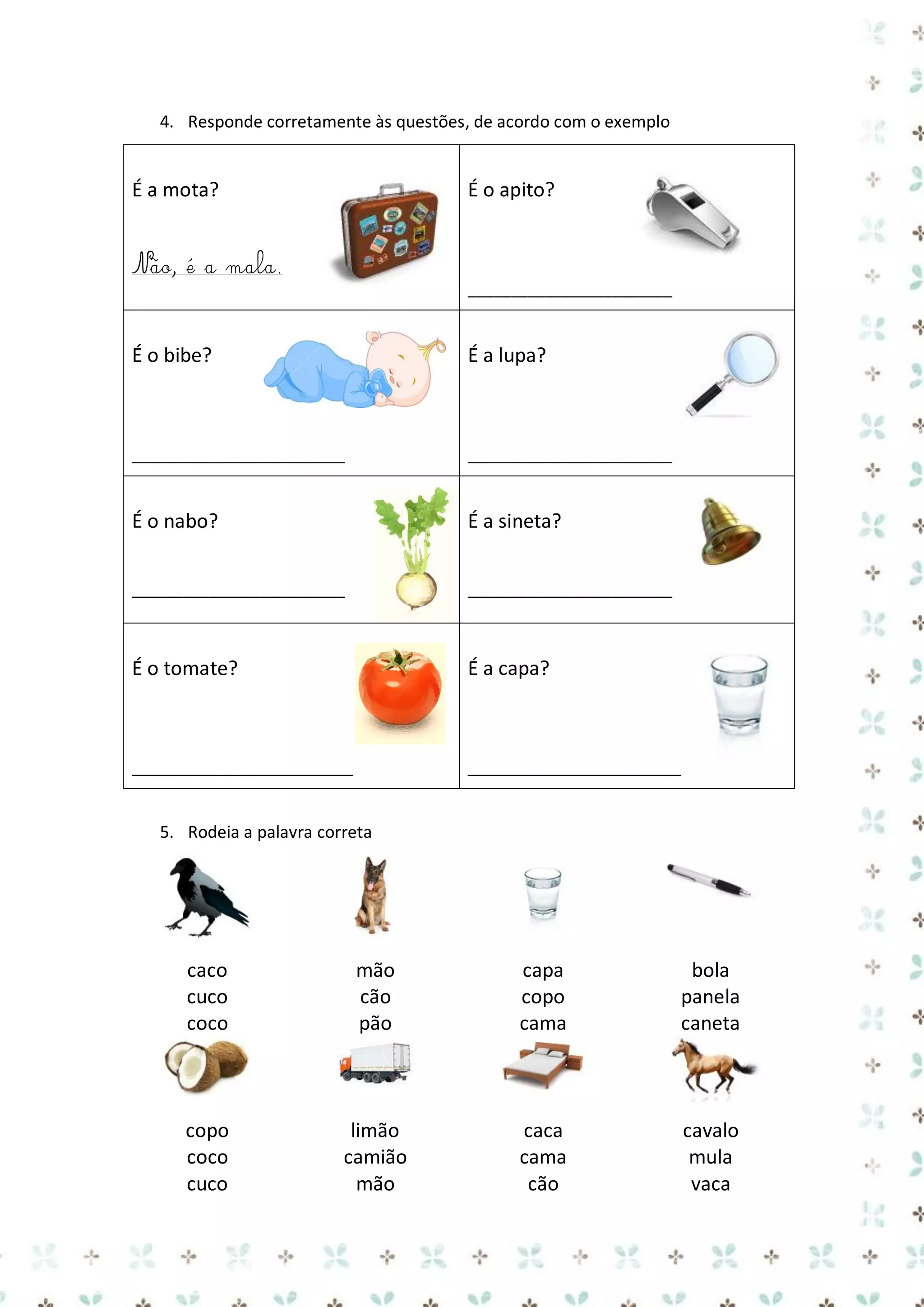 4. Responde corretamente às questões, de acordo com o exemplo

É a mota?

É o apito?

Não, é a mala.
________________________

É o bibe?

É a lupa?

_________________________

________________________

É o nabo?

É a sineta?

_________________________

________________________

É o tomate?

É a capa?

__________________________

_________________________

5. Rodeia a palavra correta

caco
cuco
coco

mão
cão
pão

capa
copo
cama

bola
panela
caneta

copo
coco
cuco

limão
camião
mão

caca
cama
cão

cavalo
mula
vaca

 
