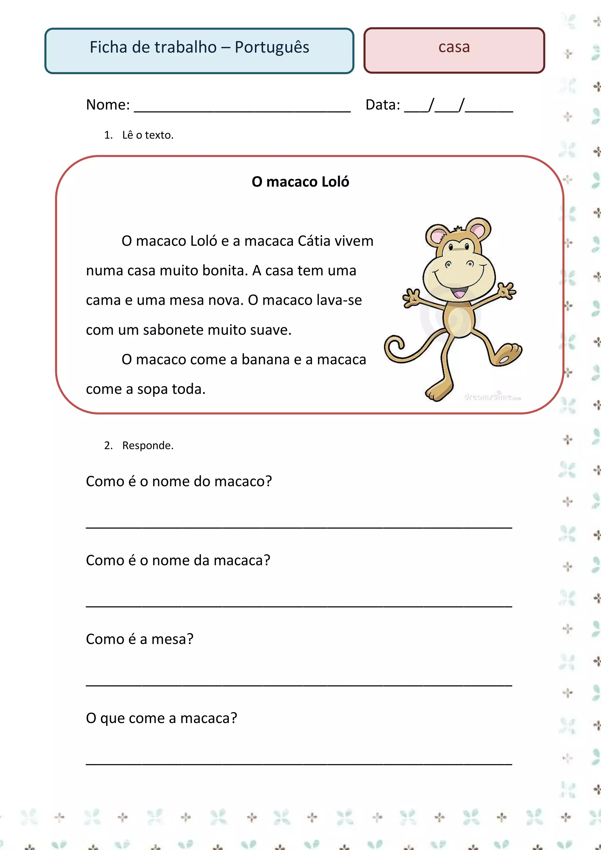 Ficha de trabalho – Português

casa

Nome: ___________________________ Data: ___/___/______
1. Lê o texto.

O macaco Loló

O macaco Loló e a macaca Cátia vivem
numa casa muito bonita. A casa tem uma
cama e uma mesa nova. O macaco lava-se
com um sabonete muito suave.
O macaco come a banana e a macaca
come a sopa toda.

2. Responde.

Como é o nome do macaco?
_____________________________________________________
Como é o nome da macaca?
_____________________________________________________
Como é a mesa?
_____________________________________________________
O que come a macaca?
_____________________________________________________

 
