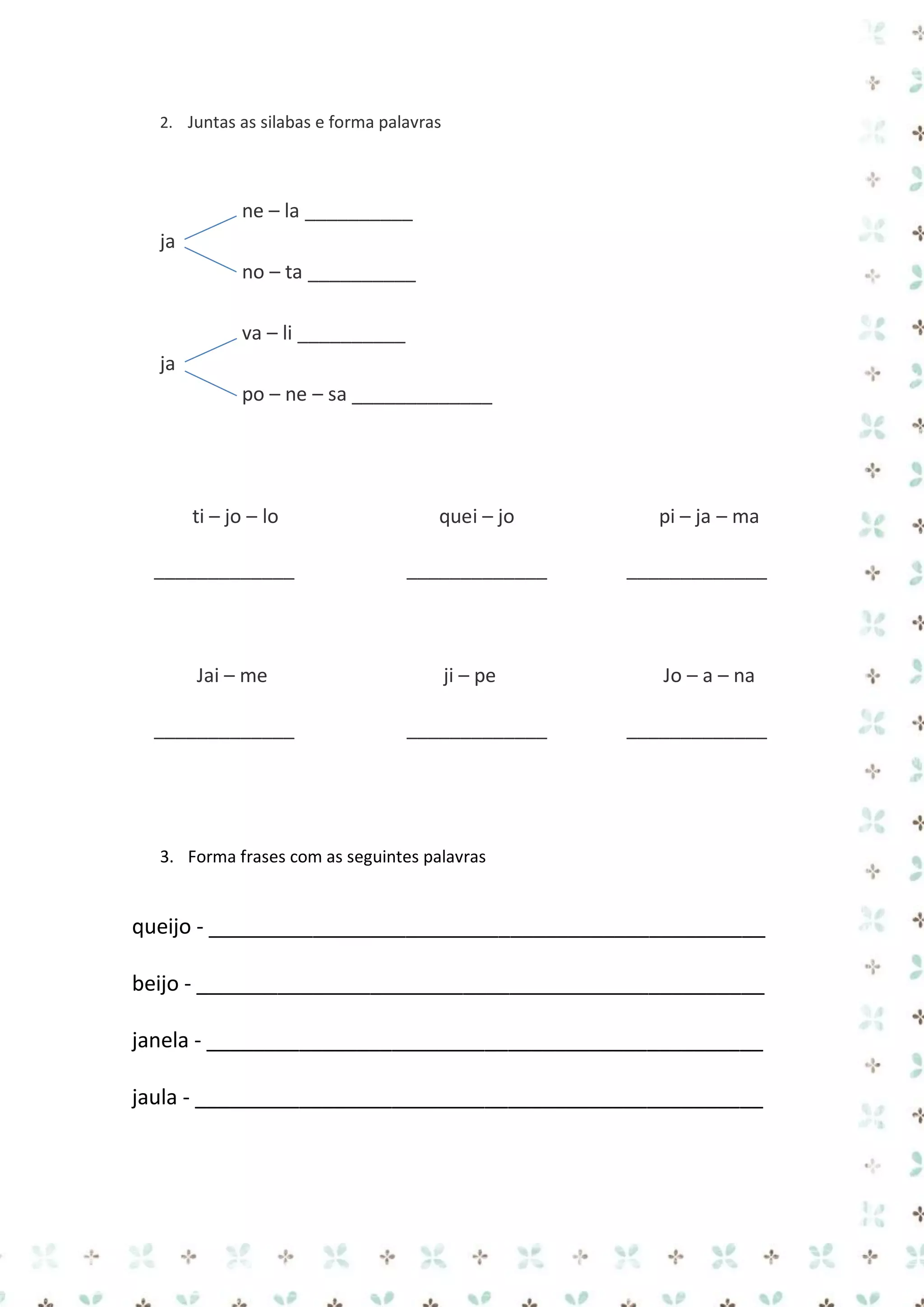 2. Juntas as silabas e forma palavras

ne – la __________
ja
no – ta __________
va – li __________
ja
po – ne – sa _____________

ti – jo – lo
_____________

Jai – me
_____________

quei – jo
_____________

ji – pe
_____________

pi – ja – ma
_____________

Jo – a – na
_____________

3. Forma frases com as seguintes palavras

queijo - ________________________________________________
beijo - _________________________________________________
janela - ________________________________________________
jaula - _________________________________________________

 
