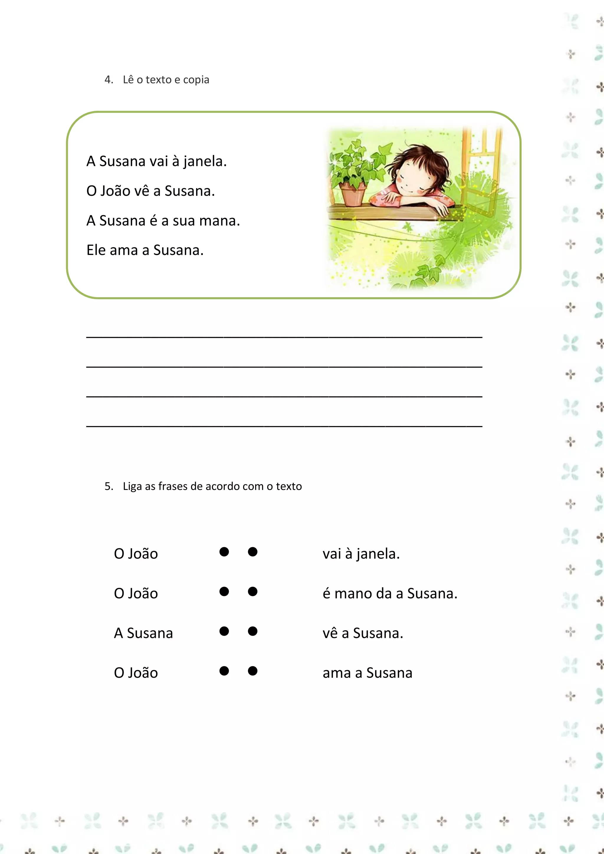 4. Lê o texto e copia

A Susana vai à janela.
O João vê a Susana.
A Susana é a sua mana.
Ele ama a Susana.

_________________________________________________
_________________________________________________
_________________________________________________
_________________________________________________

5. Liga as frases de acordo com o texto

O João



vai à janela.

O João



é mano da a Susana.

A Susana



vê a Susana.

O João



ama a Susana

 