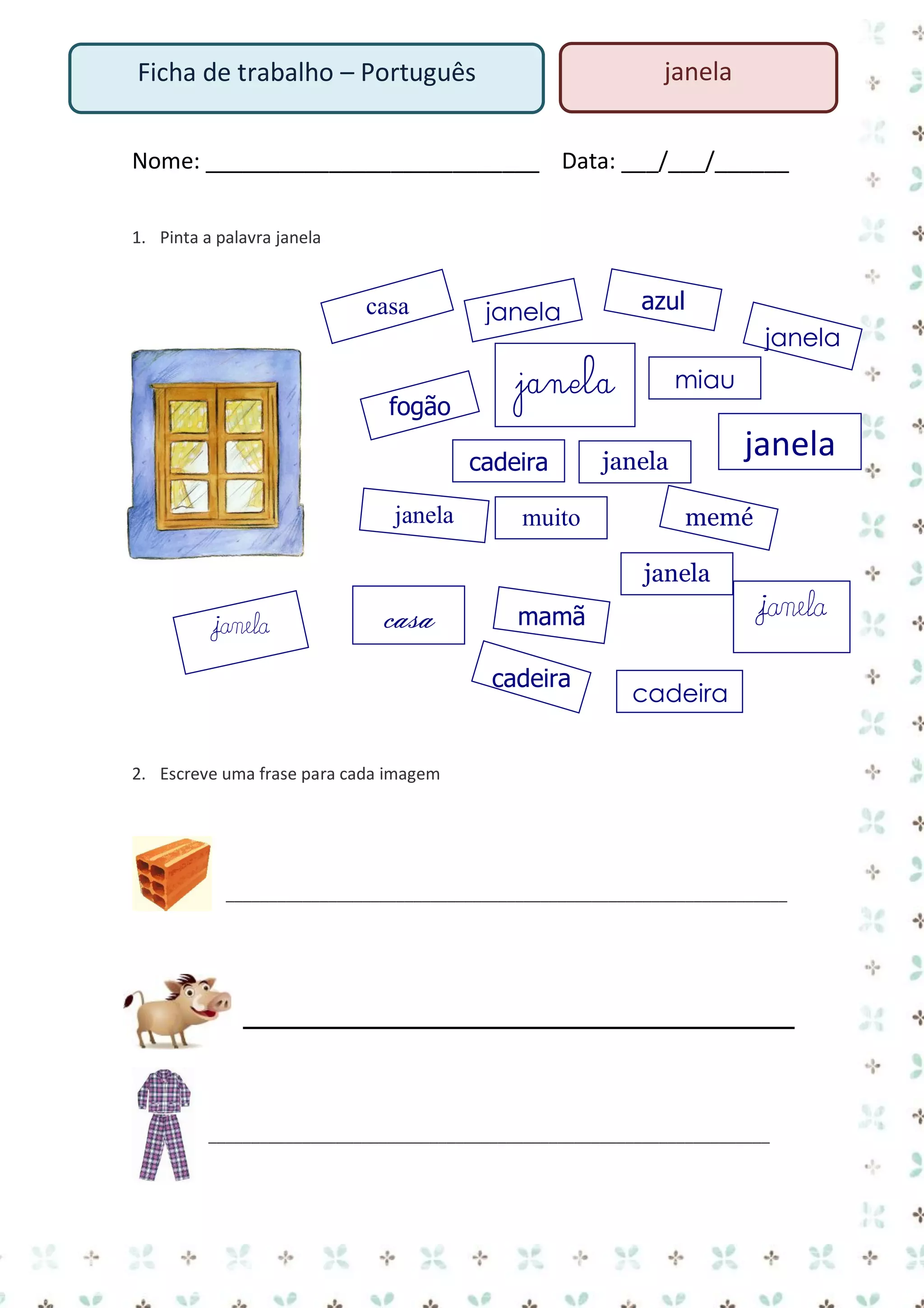 janela

Ficha de trabalho – Português

Nome: ___________________________ Data: ___/___/______
1. Pinta a palavra janela

casa

fogão

janela

janela

janela
cadeira

sapato

azul

janela

muito

miau

janela

janela

memé
janela

janela

casa

janela

mamã
cadeira

cadeira

2. Escreve uma frase para cada imagem

__________________________________________________________________

__________________________________________________________________

 