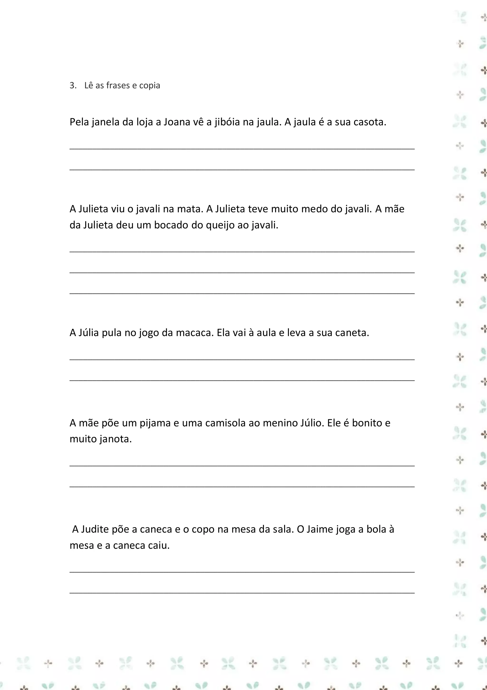 3. Lê as frases e copia

Pela janela da loja a Joana vê a jibóia na jaula. A jaula é a sua casota.
_____________________________________________________________________________
_____________________________________________________________________________

A Julieta viu o javali na mata. A Julieta teve muito medo do javali. A mãe
da Julieta deu um bocado do queijo ao javali.
_____________________________________________________________________________
_____________________________________________________________________________
_____________________________________________________________________________

A Júlia pula no jogo da macaca. Ela vai à aula e leva a sua caneta.
_____________________________________________________________________________
_____________________________________________________________________________

A mãe põe um pijama e uma camisola ao menino Júlio. Ele é bonito e
muito janota.
_____________________________________________________________________________
_____________________________________________________________________________

A Judite põe a caneca e o copo na mesa da sala. O Jaime joga a bola à
mesa e a caneca caiu.
_____________________________________________________________________________
_____________________________________________________________________________

 