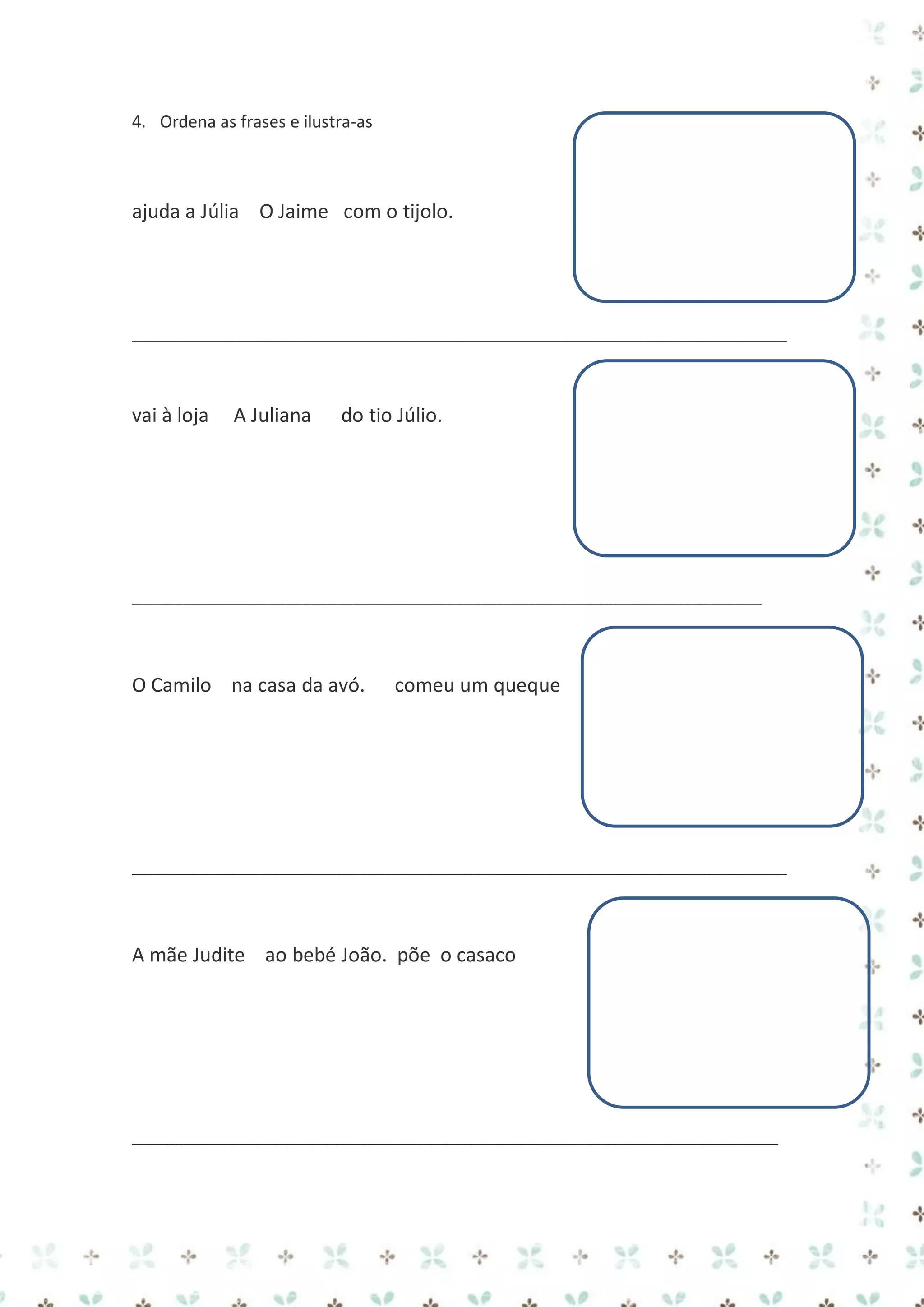 4. Ordena as frases e ilustra-as

ajuda a Júlia O Jaime com o tijolo.

_____________________________________________________________________________

vai à loja

A Juliana

do tio Júlio.

__________________________________________________________________________

O Camilo na casa da avó.

comeu um queque

_____________________________________________________________________________

A mãe Judite ao bebé João. põe o casaco

____________________________________________________________________________

 