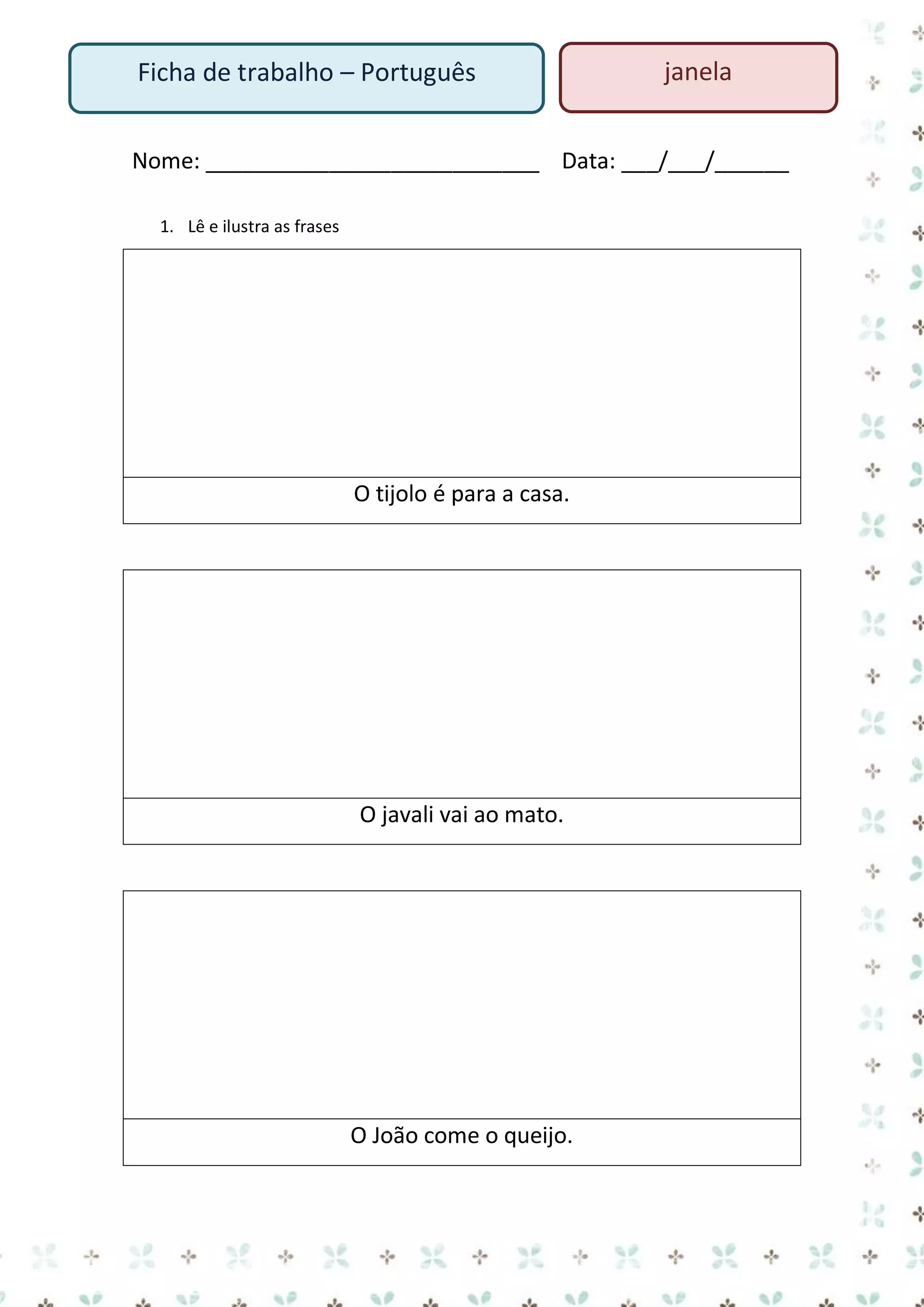 Ficha de trabalho – Português

janela

Nome: ___________________________ Data: ___/___/______
1. Lê e ilustra as frases

O tijolo é para a casa.

O javali vai ao mato.

O João come o queijo.

 