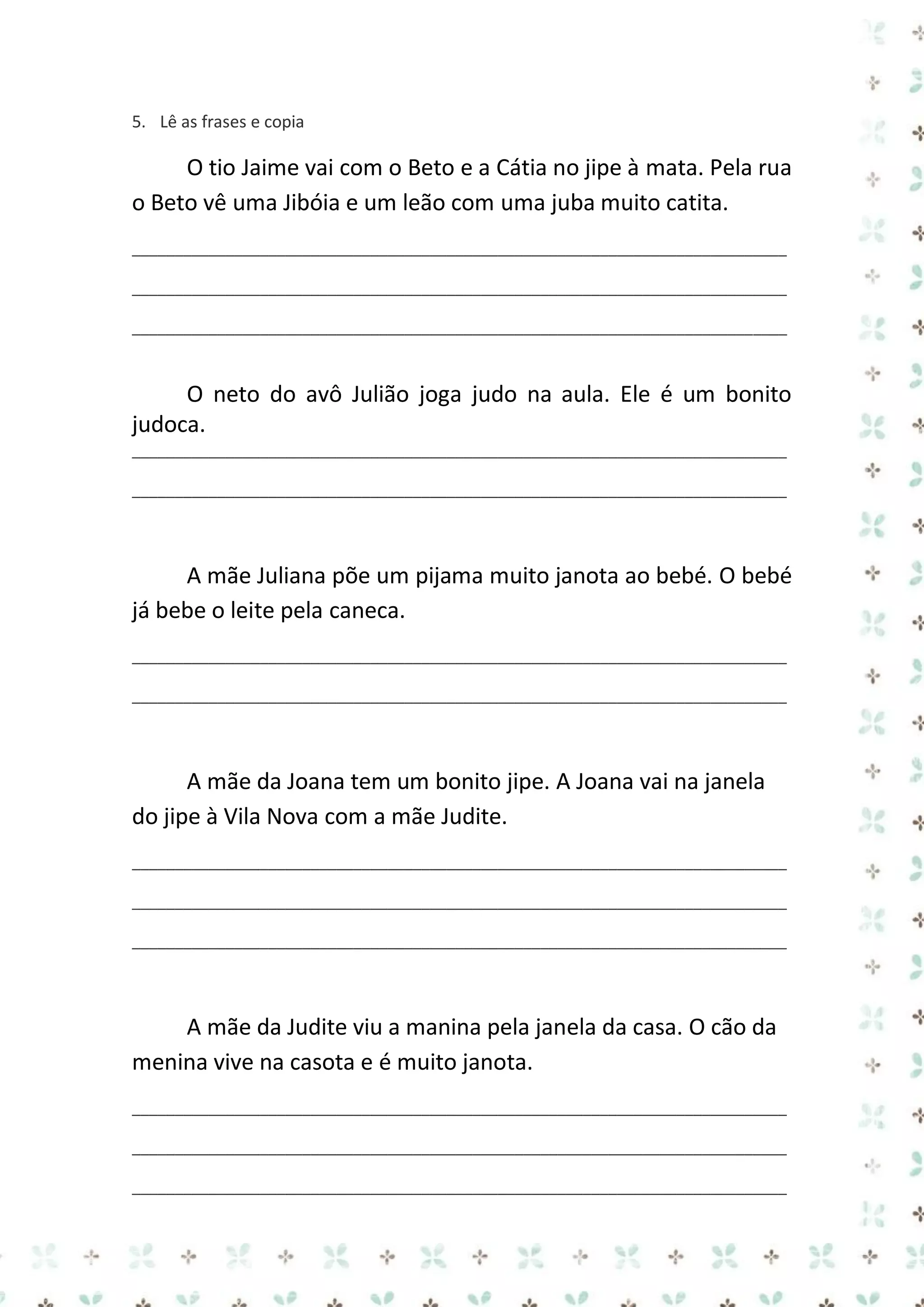 5. Lê as frases e copia

O tio Jaime vai com o Beto e a Cátia no jipe à mata. Pela rua
o Beto vê uma Jibóia e um leão com uma juba muito catita.
_____________________________________________________________________________
_____________________________________________________________________________
_____________________________________________________________________________

O neto do avô Julião joga judo na aula. Ele é um bonito
judoca.
_____________________________________________________________________________
_____________________________________________________________________________

A mãe Juliana põe um pijama muito janota ao bebé. O bebé
já bebe o leite pela caneca.
_____________________________________________________________________________
_____________________________________________________________________________

A mãe da Joana tem um bonito jipe. A Joana vai na janela
do jipe à Vila Nova com a mãe Judite.
_____________________________________________________________________________
_____________________________________________________________________________
_____________________________________________________________________________

A mãe da Judite viu a manina pela janela da casa. O cão da
menina vive na casota e é muito janota.
_____________________________________________________________________________
_____________________________________________________________________________
_____________________________________________________________________________

 